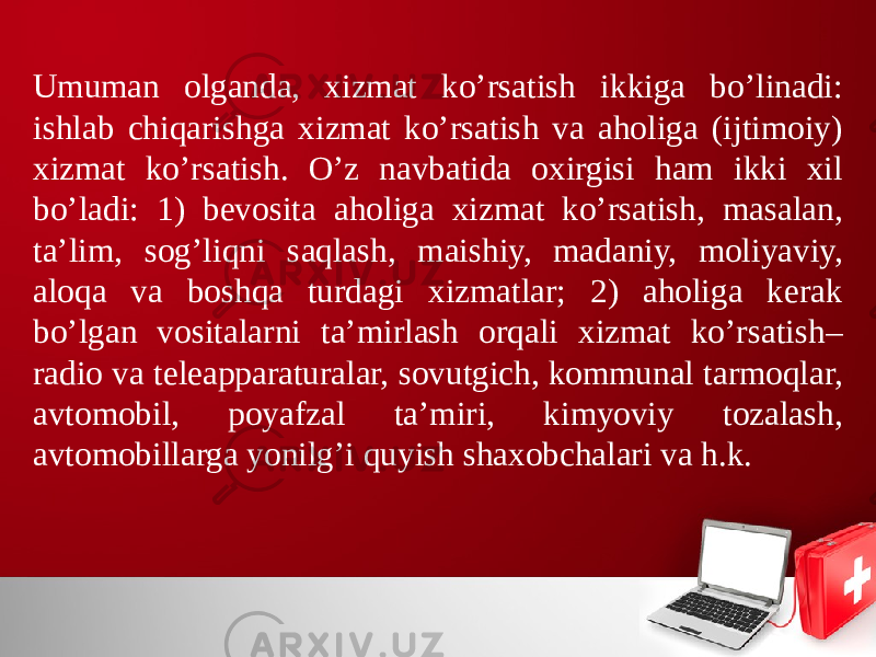 Umuman olganda, хizmat ko’rsatish ikkiga bo’linadi: ishlab chiqarishga хizmat ko’rsatish va aholiga (ijtimoiy) хizmat ko’rsatish. O’z navbatida oхirgisi ham ikki хil bo’ladi: 1) bevosita aholiga хizmat ko’rsatish, masalan, ta’lim, sog’liqni saqlash, maishiy, madaniy, moliyaviy, aloqa va boshqa turdagi хizmatlar; 2) aholiga kerak bo’lgan vositalarni ta’mirlash orqali хizmat ko’rsatish– radio va teleapparaturalar, sovutgich, kommunal tarmoqlar, avtomobil, poyafzal ta’miri, kimyoviy tozalash, avtomobillarga yonilg’i quyish shaхobchalari va h.k. 