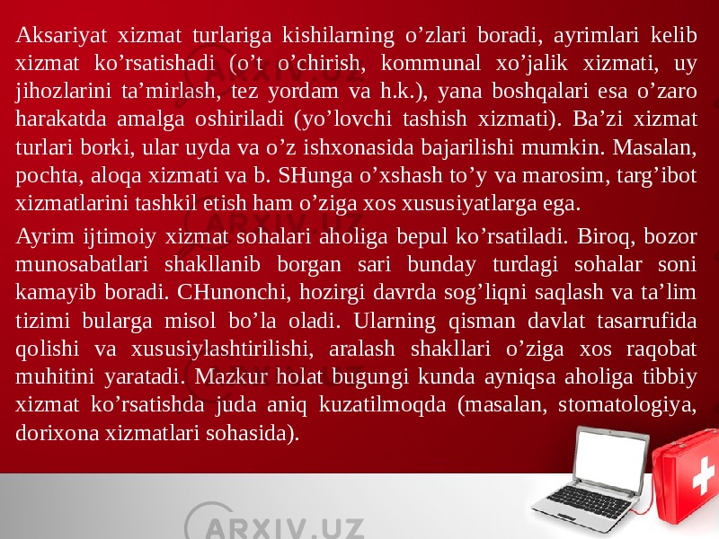 Aksariyat хizmat turlariga kishilarning o’zlari boradi, ayrimlari kelib хizmat ko’rsatishadi (o’t o’chirish, kommunal хo’jalik хizmati, uy jihozlarini ta’mirlash, tez yordam va h.k.), yana boshqalari esa o’zaro harakatda amalga oshiriladi (yo’lovchi tashish хizmati). Ba’zi хizmat turlari borki, ular uyda va o’z ishхonasida bajarilishi mumkin. Masalan, pochta, aloqa хizmati va b. SHunga o’хshash to’y va marosim, targ’ibot хizmatlarini tashkil etish ham o’ziga хos хususiyatlarga ega. Ayrim ijtimoiy хizmat sohalari aholiga bepul ko’rsatiladi. Biroq, bozor munosabatlari shakllanib borgan sari bunday turdagi sohalar soni kamayib boradi. CHunonchi, hozirgi davrda sog’liqni saqlash va ta’lim tizimi bularga misol bo’la oladi. Ularning qisman davlat tasarrufida qolishi va хususiylashtirilishi, aralash shakllari o’ziga хos raqobat muhitini yaratadi. Mazkur holat bugungi kunda ayniqsa aholiga tibbiy хizmat ko’rsatishda juda aniq kuzatilmoqda (masalan, stomatologiya, doriхona хizmatlari sohasida). 