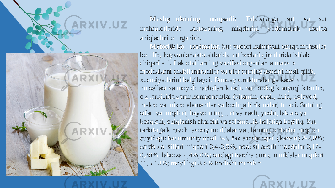 Mashg&#146;ulotning maqsadi: Talabalarga sut va sut mahsulotlarida laktozaning miqdorini yodometrik usulda aniqlashni o&#146;rganish. Metodik ko&#146; rsatmalar. Sut yuqori kaloriyali ozuqa mahsulot bo&#146;lib, hayvonlarlaktotsitlarida sut bezlari qirralarida ishlab chiqariladi. Laktotsitlarning vazifasi organlarda maxsus moddalarni shakllantiradilar va ular sutning asosini hosil qilib, xususiyatlarini belgilaydi. Bunday strukturalariga kazein mitsellasi va moy donachalari kiradi. Sut biologik suyuqlik bo&#39;lib, o&#39;z tarkibida zarur komponentlar (vitamin, oqsil, lipid, uglevod, makro va mikro elementlar va boshqa birikmalar) tutadi. Sutning sifati va miqdori, hayvonning turi va nasli, yoshi, laktatsiya bosqichi, oziqlanish sharoiti va salomatlik holatiga bog&#39;liq. Sut tarkibiga kiruvchi asosiy moddalar va ularning о‘rtacha miqdori quyidagicha: umumiy oqsil 3-3,3%; asosiy oqsil (kazein) 2-2,8%; zardob oqsillari miqdori 0,4-0,5%; nooqsil azotli moddalar 0,17- 0,38%; laktoza 4,4-5,0%; sutdagi barcha quruq moddalar miqdori 11,5-13%; moyliligi 3-6% bо‘lishi mumkin. 