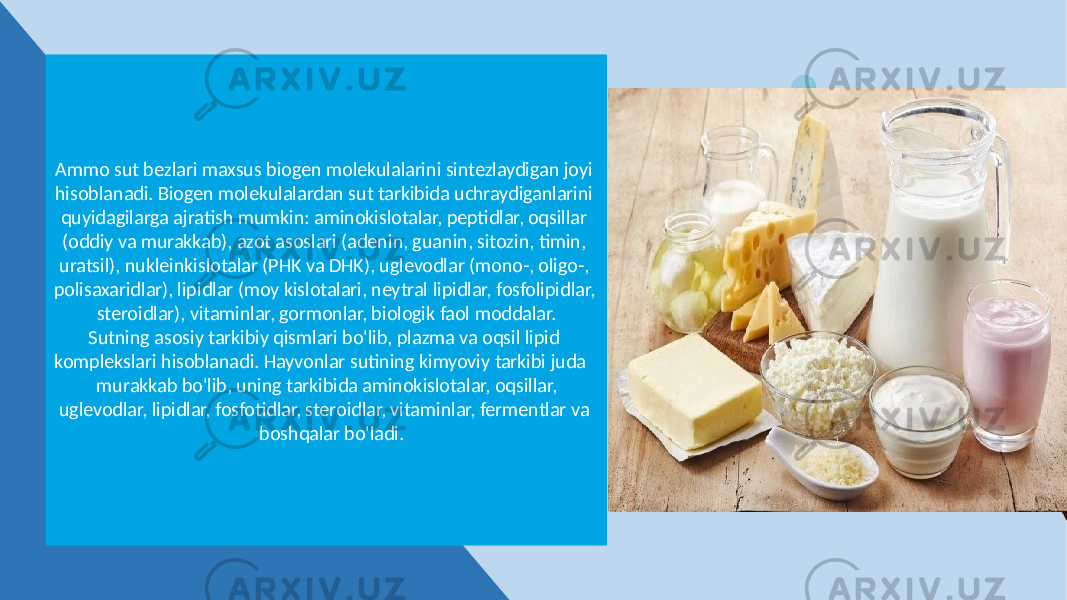 Ammo sut bezlari maxsus biogen molekulalarini sintezlaydigan joyi hisoblanadi. Biogen molekulalardan sut tarkibida uchraydiganlarini quyidagilarga ajratish mumkin: aminokislotalar, peptidlar, oqsillar (oddiy va murakkab), azot asoslari (adenin, guanin, sitozin, timin, uratsil), nukleinkislotalar (PHK va DHK), uglevodlar (mono-, oligo-, polisaxaridlar), lipidlar (moy kislotalari, neytral lipidlar, fosfolipidlar, steroidlar), vitaminlar, gormonlar, biologik faol moddalar. Sutning asosiy tarkibiy qismlari bo&#39;lib, plazma va oqsil lipid komplekslari hisoblanadi. Hayvonlar sutining kimyoviy tarkibi juda murakkab bo&#39;lib, uning tarkibida aminokislotalar, oqsillar, uglevodlar, lipidlar, fosfotidlar, steroidlar, vitaminlar, fermentlar va boshqalar bo&#39;ladi. 