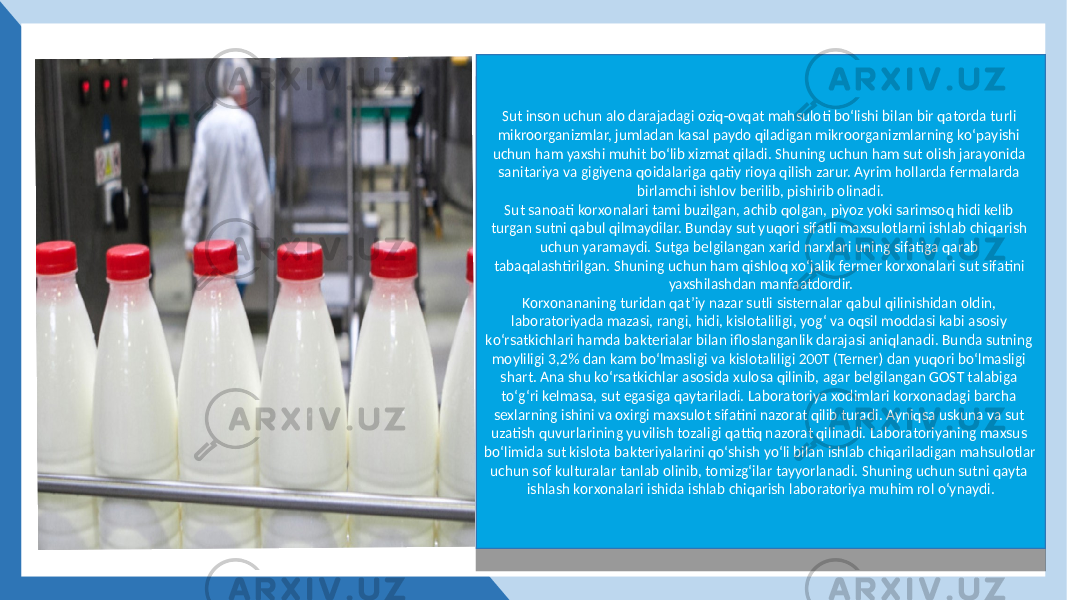 Sut inson uchun alo darajadagi oziq-ovqat mahsuloti bо‘lishi bilan bir qatorda turli mikroorganizmlar, jumladan kasal paydo qiladigan mikroorganizmlarning kо‘payishi uchun ham yaxshi muhit bо‘lib xizmat qiladi. Shuning uchun ham sut olish jarayonida sanitariya va gigiyena qoidalariga qatiy rioya qilish zarur. Ayrim hollarda fermalarda birlamchi ishlov berilib, pishirib olinadi. Sut sanoati korxonalari tami buzilgan, achib qolgan, piyoz yoki sarimsoq hidi kelib turgan sutni qabul qilmaydilar. Bunday sut yuqori sifatli maxsulotlarni ishlab chiqarish uchun yaramaydi. Sutga belgilangan xarid narxlari uning sifatiga qarab tabaqalashtirilgan. Shuning uchun ham qishloq xо‘jalik fermer korxonalari sut sifatini yaxshilashdan manfaatdordir. Korxonananing turidan qat’iy nazar sutli sisternalar qabul qilinishidan oldin, laboratoriyada mazasi, rangi, hidi, kislotaliligi, yog‘ va oqsil moddasi kabi asosiy kо‘rsatkichlari hamda bakterialar bilan ifloslanganlik darajasi aniqlanadi. Bunda sutning moyliligi 3,2% dan kam bо‘lmasligi va kislotaliligi 200T (Terner) dan yuqori bо‘lmasligi shart. Ana shu kо‘rsatkichlar asosida xulosa qilinib, agar belgilangan GOST talabiga tо‘g‘ri kelmasa, sut egasiga qaytariladi. Laboratoriya xodimlari korxonadagi barcha sexlarning ishini va oxirgi maxsulot sifatini nazorat qilib turadi. Ayniqsa uskuna va sut uzatish quvurlarining yuvilish tozaligi qattiq nazorat qilinadi. Laboratoriyaning maxsus bо‘limida sut kislota bakteriyalarini qо‘shish yо‘li bilan ishlab chiqariladigan mahsulotlar uchun sof kulturalar tanlab olinib, tomizg‘ilar tayyorlanadi. Shuning uchun sutni qayta ishlash korxonalari ishida ishlab chiqarish laboratoriya muhim rol о‘ynaydi.28 02 06 05 08 28 07 06 07 13 24 0B 12 02 05 07 05 06 08 06 0E05 