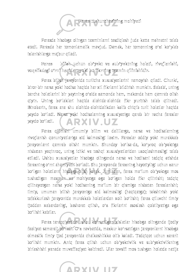 Faraz tushunchasining mohiyati Farazda hisobga olingan taxminlarni tasdiqlash juda katta mehnatni talab etadi. Farazda har tomonlamalik mavjud. Demak, har tomonning o‘zi ko‘plab izlanishlarga majbur qiladi. Faraz – bilish uchun ob’yekt va sub’yektning holati, rivojlanishi, voqelikdagi o‘rni haqida u yoki bu fikrning taxmin qilinishidir. Faraz bilish jarayonida turlicha xususiyatlarini namoyish qiladi. Chunki, biror-bir narsa yoki hodisa haqida har xil fikrlarni bildirish mumkin. Sababi, uni ng barcha holatlarini bir paytning o‘zida zamonda ham , makonda ham qamrab olish qiyin. Uning bo‘laklari haqida alohida-alohida fikr yuritish talab qilinadi. Binobarin, faraz ana shu alohida-alohidalikdan kelib chiqib turli holatlar haqida paydo bo‘ladi. Narsa yoki hodisalarning xususiyatiga qarab bir necha farazlar paydo bo‘ladi. Faraz qilinishi umumiy bilim va dalillarga, narsa va hodisalarning rivojlanish qonuniyatlariga zid kelmasligi lozim. Farazlar oddiy yoki murakkab jarayonlarni qamrab olishi mumkin. Shunday bo‘lsa-da, ko‘proq ob’yektiga nisbatan yaqinroq, uning ichki va tashqi xususiyatlaridan uzoqlashmasligi talab etiladi. Ushbu xususiyatlar hisobga olinganda narsa va hodisani tadqiq etishda farazning o‘rni ahamiyatli bo‘ladi. Shu jarayonda farazning hayotiyligi uchun zarur bo‘lgan holatlarni hisobga olish kerak. Jumladan, faraz ma’lum ob’yektga mos tushadigan mazmun va mohiyatga ega bo‘lgan holda fikr qilinishi; tadqiq qilinayotgan narsa yoki hodisaning ma’lum bir qismiga nisbatan farazlanishi; ilmiy, umuman bilish jarayoniga zid kelmasligi (haqiqatga); tekshirish yoki tafakkurlash jarayonida murakkab holatlardan xoli bo‘lishi; faraz qiluvchi ilmiy ijoddan xabardorligi, bashorat qilish , o‘z fikrlarini asoslash qobiliyatiga ega bo‘lishi kabilar. Faraz taraqqiyotida ushbu ko‘rsatilgan xislatlar hisobga olinganda ijodiy faoliyat samarali bo‘ladi. O‘z navbatida, mazkur ko‘rsatilgan jarayonlarni hisobga olmaslik ilmiy ijod jarayonida chalkashlikka olib keladi. Tadqiqot uchun zararli bo‘lishi mumkin. Aniq faraz qilish uchun ob’yektivlik va sub’yektivlikning birlashishi yanada muvaffaqiyat keltiradi. Ular tavsifi mos tushgan holatda natija 