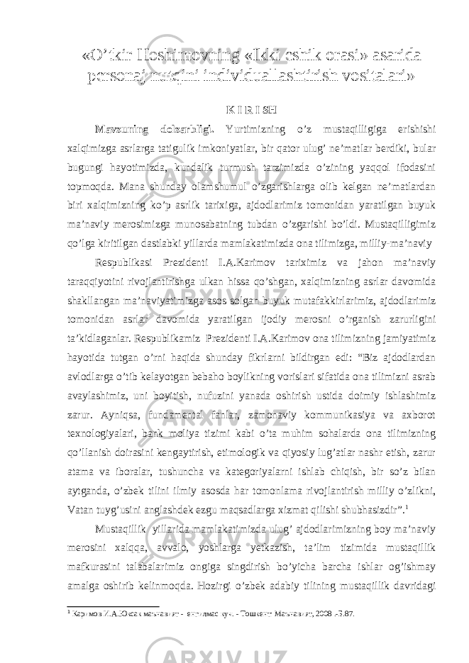 «O’tkir Hoshimovning «Ikki eshik orasi» asarida personaj nutqini individuallashtirish vositalari» K I R I SH Mavzuning dolzarbligi. Yurtimizning o’z mustaqilligiga erishishi xalqimizga asrlarga tatigulik imkoniyatlar, bir qator ulug’ ne’matlar berdiki, bular bugungi hayotimizda, kundalik turmush tarzimizda o’zining yaqqol ifodasini topmoqda. Mana shunday olamshumul o’zgarishlarga olib kelgan ne’matlardan biri xalqimizning ko’p asrlik tarixiga, ajdodlarimiz tomonidan yaratilgan buyuk ma’naviy merosimizga munosabatning tubdan o’zgarishi bo’ldi. Mustaqilligimiz qo’lga kiritilgan dastlabki yillarda mamlakatimizda ona tilimizga, milliy-ma’naviy Respublikasi Prezidenti I.A.Karimov tariximiz va jahon ma’naviy taraqqiyotini rivojlantirishga ulkan hissa qo’shgan, xalqimizning asrlar davomida shakllangan ma’naviyatimizga asos solgan buyuk mutafakkirlarimiz, ajdodlarimiz tomonidan asrlar davomida yaratilgan ijodiy merosni o’rganish zarurligini ta’kidlaganlar. Respublikamiz Prezidenti I.A.Karimov ona tilimizning jamiyatimiz hayotida tutgan o’rni haqida shunday fikrlarni bildirgan edi: “Biz ajdodlardan avlodlarga o’tib kelayotgan bebaho boylikning vorislari sifatida ona tilimizni asrab avaylashimiz, uni boyitish, nufuzini yanada oshirish ustida doimiy ishlashimiz zarur. Ayniqsa, fundamental fanlar, zamonaviy kommunikasiya va axborot texnologiyalari, bank moliya tizimi kabi o’ta muhim sohalarda ona tilimizning qo’llanish doirasini kengaytirish, etimologik va qiyosiy lug’atlar nashr etish, zarur atama va iboralar, tushuncha va kategoriyalarni ishlab chiqish, bir so’z bilan aytganda, o’zbek tilini ilmiy asosda har tomonlama rivojlantirish milliy o’zlikni, Vatan tuyg’usini anglashdek ezgu maqsadlarga xizmat qilishi shubhasizdir”. 1 Mustaqillik yillarida mamlakatimizda ulug’ ajdodlarimizning boy ma’naviy merosini xalqqa, avvalo, yoshlarga yetkazish, ta’lim tizimida mustaqillik mafkurasini talabalarimiz ongiga singdirish bo’yicha barcha ishlar og’ishmay amalga oshirib kelinmoqda. Hozirgi o’zbek adabiy tilining mustaqillik davridagi 1 Каримов И.А.Юксак маънавият - енгилмас куч. - Тошкент: Маънавият, 2008 .-Б.87. 