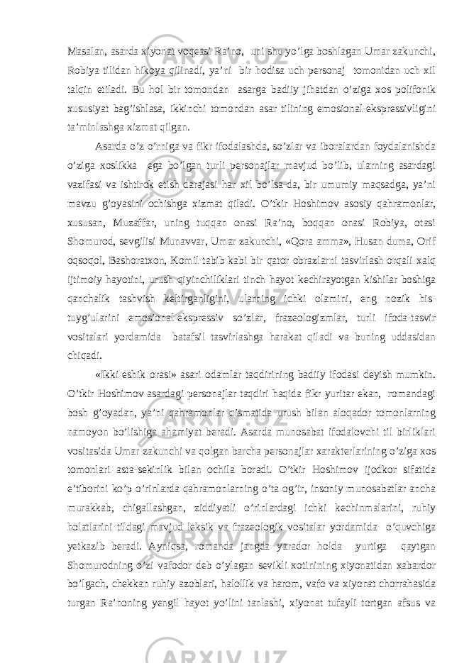 Masalan, asarda xiyonat voqeasi Ra’no, uni shu yo’lga boshlagan Umar zakunchi, Robiya tilidan hikoya qilinadi, ya’ni bir hodisa uch personaj tomonidan uch xil talqin etiladi. Bu hol bir tomondan asarga badiiy jihatdan o’ziga xos polifonik xususiyat bag’ishlasa, ikkinchi tomondan asar tilining emosional-ekspressivligini ta’minlashga xizmat qilgan. Asarda o’z o’rniga va fikr ifodalashda, so’zlar va iboralardan foydalanishda o’ziga xoslikka ega bo’lgan turli personajlar mavjud bo’lib, ularning asardagi vazifasi va ishtirok etish darajasi har xil bo’lsa-da, bir umumiy maqsadga, ya’ni mavzu g’oyasini ochishga xizmat qiladi. O’tkir Hoshimov asosiy qahramonlar, xususan, Muzaffar, uning tuqqan onasi Ra’no, boqqan onasi Robiya, otasi Shomurod, sevgilisi Munavvar, Umar zakunchi, «Qora amma», Husan duma, Orif oqsoqol, Bashoratxon, Komil tabib kabi bir qator obrazlarni tasvirlash orqali xalq ijtimoiy hayotini, urush qiyinchiliklari tinch hayot kechirayotgan kishilar boshiga qanchalik tashvish keltirganligini, ularning ichki olamini, eng nozik his- tuyg’ularini emosional-ekspressiv so’zlar, frazeologizmlar, turli ifoda-tasvir vositalari yordamida batafsil tasvirlashga harakat qiladi va buning uddasidan chiqadi. «Ikki eshik orasi» asari odamlar taqdirining badiiy ifodasi deyish mumkin. O’tkir Hoshimov asardagi personajlar taqdiri haqida fikr yuritar ekan, romandagi bosh g’oyadan, ya’ni qahramonlar qismatida urush bilan aloqador tomonlarning namoyon bo’lishiga ahamiyat beradi. Asarda munosabat ifodalovchi til birliklari vositasida Umar zakunchi va qolgan barcha personajlar xarakterlarining o’ziga xos tomonlari asta-sekinlik bilan ochila boradi. O’tkir Hoshimov ijodkor sifatida e’tiborini ko’p o’rinlarda qahramonlarning o’ta og’ir, insoniy munosabatlar ancha murakkab, chigallashgan, ziddiyatli o’rinlardagi ichki kechinmalarini, ruhiy holatlarini tildagi mavjud leksik va frazeologik vositalar yordamida o’quvchiga yetkazib beradi. Ayniqsa, romanda jangda yarador holda yurtiga qaytgan Shomurodning o’zi vafodor deb o’ylagan sevikli xotinining xiyonatidan xabardor bo’lgach, chekkan ruhiy azoblari, halollik va harom, vafo va xiyonat chorrahasida turgan Ra’noning yengil hayot yo’lini tanlashi, xiyonat tufayli tortgan afsus va 