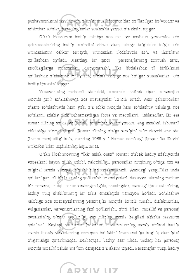 pushaymonlarini tasvirlovchi o’rinlar muallif tomonidan qo’llanilgan bo’yoqdor va ta’sirchan so’zlar, frazeologizmlar vositasida yaqqol o’z aksini topgan. O’tkir Hoshimov badiiy uslubga xos usul va vositalar yordamida o’z qahramonlarining badiiy portretini chizar ekan, ularga to’g’ridan to’g’ri o’z munosabatini oshkor etmaydi, munosabat ifodalovchi so’z va iboralarni qo’llashdan tiyiladi. Asardagi bir qator personajlarning turmush tarzi, atrofdagilarga munosabati, dunyoqarashi, fikr ifodalashda til birliklarini qo’llashida o’zbekona milliy ruh, o’zbek xalqiga xos bo’lgan xususiyatlar o’z badiiy ifodasini topgan. Yozuvchining mahorati shundaki, romanda ishtirok etgan personajlar nutqida jonli so’zlashuvga xos xususiyatlar bo’rtib turadi. Asar qahramonlari o’zaro so’zlashuvda ham yoki o’z ichki nutqida ham so’zlashuv uslubiga xos so’zlarni, adabiy tilda uchramaydigan ibora va maqollarni ishlatadilar. Bu esa roman tilining sodda va ifodali, ta’sirchan va bo’yoqdor, eng asosiysi, ishonarli chiqishiga xizmat qilgan. Roman tilining o’ziga xosligini ta’minlovchi ana shu jihatlar mavjudligi bois, asarning 1986 yili Hamza nomidagi Respublika Davlat mukofoti bilan taqdirlanligi bejiz emas. O’tkir Hoshimovning “Ikki eshik orasi” romani o’zbek badiiy adabiyotida voqealarni bayon qilish uslubi, xalqchilligi, personajlar nutqining o’ziga xos va original tarzda yuzaga chiqishi bilan xarakterlanadi. Asardagi yangiliklar unda qo’llanilgan til birliklarining qo’llanish imkoniyatlari dastavval ularning ma’lum bir personaj nutqi uchun xoslanganligida, shuningdek, asardagi ifoda uslubining, badiiy nutq shakllarining bir tekis emasligida namoyon bo’ladi. So’zlashuv uslubiga xos xususiyatlarning personajlar nutqida bo’rtib turishi, dialektizmlar, vulgarizmlar, varvarizmlarning faol qo’llanishi, o’rni bilan muallif va personaj ovozlarining o’zaro uyg’unligi asar tilining asosiy belgilari sifatida taassurot qoldiradi. Keyingi vaqtlarda ijodkorlar, tilshunoslarning asosiy e’tibori badiiy asarda lisoniy vositalarning namoyon bo’lishini inson omiliga bog’liq ekanligini o’rganishga qaratilmoqda. Darhaqiqat, badiiy asar tilida, undagi har personaj nutqida muallif uslubi ma’lum darajada o’z aksini topadi. Personajlar nutqi badiiy 