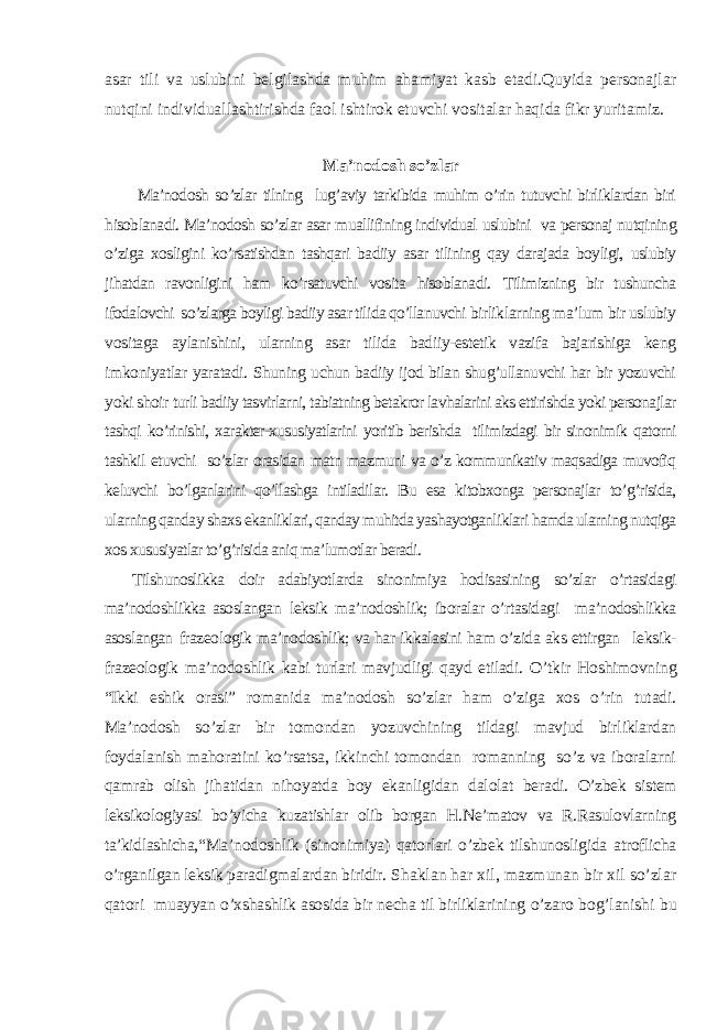 asar tili va uslubini belgilashda muhim ahamiyat kasb etadi.Quyida personajlar nutqini individuallashtirishda faol ishtirok etuvchi vositalar haqida fikr yuritamiz. Ma’nodosh so’zlar Ma’nodosh so’zlar tilning lug’aviy tarkibida muhim o’rin tutuvchi birliklardan biri hisoblanadi. Ma’nodosh so’zlar asar muallifining individual uslubini va personaj nutqining o’ziga xosligini ko’rsatishdan tashqari badiiy asar tilining qay darajada boyligi, uslubiy jihatdan ravonligini ham ko’rsatuvchi vosita hisoblanadi. Tilimizning bir tushuncha ifodalovchi so’zlarga boyligi badiiy asar tilida qo’llanuvchi birliklarning ma’lum bir uslubiy vositaga aylanishini, ularning asar tilida badiiy-estetik vazifa bajarishiga keng imkoniyatlar yaratadi. Shuning uchun badiiy ijod bilan shug’ullanuvchi har bir yozuvchi yoki shoir turli badiiy tasvirlarni, tabiatning betakror lavhalarini aks ettirishda yoki personajlar tashqi ko’rinishi, xarakter-xususiyatlarini yoritib berishda tilimizdagi bir sinonimik qatorni tashkil etuvchi so’zlar orasidan matn mazmuni va o’z kommunikativ maqsadiga muvofiq keluvchi bo’lganlarini qo’llashga intiladilar. Bu esa kitobxonga personajlar to’g’risida, ularning qanday shaxs ekanliklari, qanday muhitda yashayotganliklari hamda ularning nutqiga xos xususiyatlar to’g’risida aniq ma’lumotlar beradi. Tilshunoslikka doir adabiyotlarda sinonimiya hodisasining so’zlar o’rtasidagi ma’nodoshlikka asoslangan leksik ma’nodoshlik; iboralar o’rtasidagi ma’nodoshlikka asoslangan frazeologik ma’nodoshlik; va har ikkalasini ham o’zida aks ettirgan leksik- frazeologik ma’nodoshlik kabi turlari mavjudligi qayd etiladi. O’tkir Hoshimovning “Ikki eshik orasi” romanida ma’nodosh so’zlar ham o’ziga xos o’rin tutadi. Ma’nodosh so’zlar bir tomondan yozuvchining tildagi mavjud birliklardan foydalanish mahoratini ko’rsatsa, ikkinchi tomondan romanning so’z va iboralarni qamrab olish jihatidan nihoyatda boy ekanligidan dalolat beradi. O’zbek sistem leksikologiyasi bo’yicha kuzatishlar olib borgan H.Ne’matov va R.Rasulovlarning ta’kidlashicha, “Ma’ nodoshlik (sinonimiya) qatorlari o’zbek tilshunosligida atroflicha o’rganilgan leksik paradigmalardan biridir. Shaklan har xil, mazmunan bir xil so’zlar qatori muayyan o’xshashlik asosida bir necha til birliklarining o’zaro bog’lanishi bu 