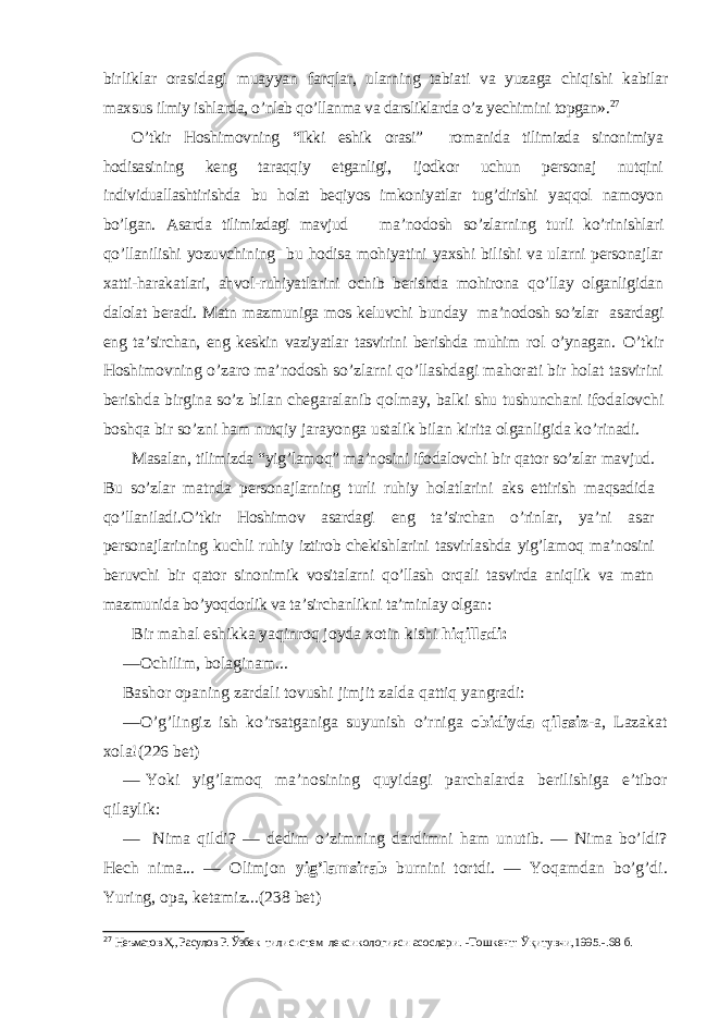 birliklar orasidagi muayyan farq lar, ularning tabiati va yuzaga chiqishi kabilar maxsus ilmiy ishlarda, o’nlab qo’llanma va darsliklarda o’z yechi mini topgan». 27 O’tkir Hoshimovning “Ikki eshik orasi” romanida tilimizda sinonimiya hodisasining keng taraqqiy etganligi, ijodkor uchun personaj nutqini individuallashtirishda bu holat beqiyos imkoniyatlar tug’dirishi yaqqol namoyon bo’lgan. Asarda tilimizdagi mavjud ma’nodosh so’zlarning turli ko’rinishlari qo’llanilishi yozuvchining bu hodisa mohiyatini yaxshi bilishi va ularni personajlar xatti-harakatlari, ahvol-ruhiyatlarini ochib berishda mohirona qo’llay olganligidan dalolat beradi. Matn mazmuniga mos keluvchi bunday ma’nodosh so’zlar asardagi eng ta’sirchan, eng keskin vaziyatlar tasvirini berishda muhim rol o’ynagan. O’tkir Hoshimovning o’zaro ma’nodosh so’zlarni qo’llashdagi mahorati bir holat tasvirini berishda birgina so’z bilan chegaralanib qolmay, balki shu tushunchani ifodalovchi boshqa bir so’zni ham nutqiy jarayonga ustalik bilan kirita olganligida ko’rinadi. Masalan, tilimizda “yig’lamoq” ma’nosini ifodalovchi bir qator so’zlar mavjud. Bu so’zlar matnda personajlarning turli ruhiy holatlarini aks ettirish maqsadida qo’llaniladi .O’tkir Hoshimov asardagi eng ta’sirchan o’rinlar, ya’ni asar personajlarining kuchli ruhiy iztirob chekishlarini tasvirlashda yig’lamoq ma’nosini beruvchi bir qator sinonimik vositalarni qo’llash orqali tasvirda aniqlik va matn mazmunida bo’yoqdorlik va ta’sirchanlikni ta’minlay olgan: Bir mahal eshikka yaqinroq joyda xotin kishi hiqilladi: — Ochilim, bolaginam... Bashor opaning zardali tovushi jimjit zalda qattiq yangradi: — O’g’lingiz ish ko’rsatganiga suyunish o’rniga obidiyda qilasiz -a, Lazakat xola!( 226 bet) — Yoki yig’lamoq ma’nosining quyidagi parchalarda berilishiga e’tibor qilaylik: — Nima qildi? — dedim o’zimning dardimni ham unutib. — Nima bo’ldi? Hech nima... — Olimjon yig’lamsirab burnini tortdi. — Yoqamdan bo’g’di. Yuring, opa, ketamiz...(2 38 bet) 27 Неъматов Ҳ., Расулов Р. Ўзбек тили систем лексикологияси асослари. - Тошкент: Ўқитувчи,1995.-.68 б. 