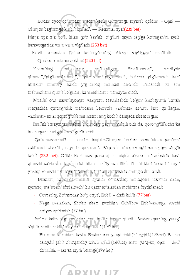  Birdan oyoq-qo’limdan mador ketib, Olimjonga suyanib qoldim. - Opa! — Olimjon bag’rimga kirib hiqilladi . — Ketamiz, opa! (239 bet) Marja opa o’z qo’li bilan go’r kavlab, o’g’lini qayin tagiga ko’mganini aytib berayotganida yum-yum yig’ladi .(253 bet) Hovli tomondan Ra’no kelinoyimning o’krab yig’lagani eshitildi: — Qandoq kunlarga qoldim! (240 bet) Yuqoridagi misollarda qo’llanilgan “hiqillamoq”, obidiyda qilmoq”,”yig’lamsiramoq”, ”yum-yum yig’lamoq”, ”o’krab yig’lamoq” kabi birliklar umumiy holda yig’lamoq ma’nosi atrofida birlashadi va shu tushunchaning turli belgilari, ko’rinishlarini namoyon etadi. Muallif o’zi tasvirlayotgan vaziyatni tasvirlashda belgini kuchaytirib borish maqsadida qorong’ulik ma’nosini beruvchi «zulmat» so’zini ham qo’llagan. «Zulmat» so’zi qorong’ulik ma’nosini eng kuchli darajada aks ettirgan: Imillab borayotgan traktor biqinidagi paqirni yulqib oldi-da, qorong’ilik cho’ka boshlagan shudgordan yugurib ketdi. -Qo’rqmaysanmi? — dedim baqirib.Olimjon traktor shovqinidan gapimni eshitmadi shekilli, qayrilib qaramadi. Birpasda nimqorong’i zulmatga singib ketdi (232 bet). O’tkir Hoshimov personajlar nutqida o’zaro ma’nodoshlik hosil qiluvchi so’zlardan foydalanish bilan badiiy asar tilida til birliklari takrori tufayli yuzaga keluvchi uslubiy g’alizlikdan, turli xil chalkashliklarning oldini oladi. Masalan, romanda muallif ayollar o’rtasidagi muloqotni tasvirlar ekan, aytmoq ma’nosini ifodalovchi bir qator so’zlardan mohirona foydalanadi: - Qomating Zo’ramday bo’p qopti, Robi! – dedi kulib ( 77 bet) - Nega uyalarkan, Shokir akam aytdilar, Ochilboy Robiyaxonga sovchi qo’ymoqchimish.(77 bet) Fotima kelin yig’lamoqdan beri bo’lib hasrat qiladi. Bashar opaning yuragi siqilib ketdi shekilli ataylab shang’illadi. (179 bet) - Bir zum sukutdan keyin Bashar opa yangi taklifni aytdi .(178bet) Bashar astoydil jahli chiqqanday xitob qildi. (180bet) Erim yo’q-ku, opa! – dedi do’rillab. – Bo’sa topib bering!(179 bet) 