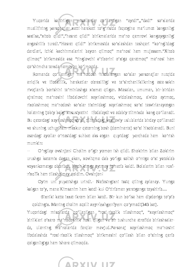 Yuqorida keltirilgan misollarda qo’llanilgan “aytdi”,,”dedi” so’zlarida muallifning personajlar xatti-harakati to’g’risida faqatgina ma’lumot berganligi sezilsa,”xitob qildi”,”hasrat qildi” birikmalarida ma’no qamrovi kengayganligi angashilib turadi.”Hasrat qildi” birikmasida so’zlashdan tashqari “ko’nglidagi dardlari, ichki kechinmalarini bayon qilmoq” ma’nosi ham mujassam.”Xitob qilmoq” birikmasida esa “tinglovchi e’tiborini o’ziga qaratmoq” ma’nosi ham qo’shimcha tarzda namoyon bo’lmoqda. Romanda qo’llanilgan ma’nodosh hisoblangan so’zlar personajlar nutqida aniqlik va ifodalilik, harakatlar obrazliligi va ta’sirchanliklikning asta-sekin rivojlanib borishini ta’minlashga xizmat qilgan. Masalan, umuman, bir-biridan ajralmoq ma’nosini ifodalovchi xayrlashmoq, vidolashmoq, alvido aytmoq, rizolashmoq ma’nodosh so’zlar tizimidagi xayrlashmoq so’zi tasvirlanayotgan holatning ijobiy belgi-xususiyatini ifodalaydi va adabiy tilimizda keng qo’llanadi. Bu qatordagi xayrlashmoq so’zi tilimizdagi vazifaviy uslublarida birday qo’llanadi va shuning uchun ham mazkur qator ning bosh (dominanta) so’zi hisoblanadi. Buni asardagi ayollar o’rtasidagi suhbat aks etgan quyidagi parchada ham ko’rish mumkin: -- O’rgilay ovsinjon! Cholim o’lgir yomon ish qildi. Shokirim bilan Zokirim urushga ketamiz degan ekan, xovliqma deb yo’lga solish o’rniga o’zi yetaklab voyenkomatga oboribdi. Hech kimga aytmay jo’natib keldi. Bolalarim bilan rozi- rizolik ham tilasholmay qoldim. Ovsinjon! Oyim uni yupatishga urindi.- Nafasingizni issiq qiling aylanay. Yurtga kelgan to’y, mana Kimsanim ham ketdi-ku! O’tiribman yaratganga topshirib.... -Sizniki katta izzat-ikrom bilan ketdi. Bir kun bo’lsa ham diydoriga to’yib qoldingiz. Mening cholim aqalli xayrlashganiyam qo’ymadi (343 bet) . Yuqoridagi misollarda qo’llanilgan “rozi-rizolik tilashmoq”, “xayrlashmoq” birliklari o’zaro ma’nodoshlik hosil qilgan va bir tushuncha atrofida birlashsalar- da, ularning ma’nolarida farqlar mavjud.Personaj xayrlashmoq ma’nosini ifodalashda “rozi-rizolik tilashmoq” birikmasini qo’llash bilan o’zining qarib qolganligiga ham ishora qilmoqda. 