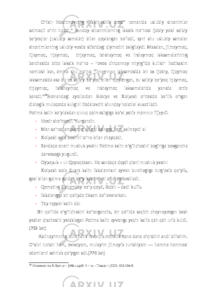 O’tkir Hoshimovning “Ikki eshik orasi” romanida uslubiy sinonimlar salmoqli o’rin tutadi.” Bunday sinonimlarning leksik ma’nosi ijobiy yoki salbiy bo’yoqlar (uslubiy semalar) bilan qoplangan bo’ladi, ayni shu uslubiy semalar sinonimlarning uslubiy vosita sifatidagi qiymatini belgilaydi. Masalan, jilmaymoq, iljaymoq, irjaymoq, tirjaymoq, ishshaymoq va irshaymoq leksemalarining barchasida bitta leksik ma’no – &#34;ovoz chiqarmay miyig’ida kulish&#34; hodisasini nomlash bor, ammo shu ma’no jilmaymoq leksemasida bir oz ijobiy, iljaymoq leksemasida esa bir oz salbiy bo’yoq bilan qoplangan, bu salbiy bo’yoq irjaymoq, tirjaymoq, ishshaymoq va irshaymoq leksemalarida yanada ortib boradi.” 28 Romandagi ayollardan Robiya va Xolpash o’rtasida bo’lib o’tgan dialogik muloqotda kulgini ifodalovchi shunday holatlar kuzatiladi: Fotima kelin ko’ylakdan quruq qolmasligiga ko’zi yetib mamnun iljaydi. - Hozir sho’ttaydi. Yurgandir. - Man so’roqlamasam o’zingni esingga ham kelmaydi-a! - Xolpash xola boshini ta’na bilan chayqadi. - Sendaqa onani mushuk yesin! Fotima kelin o’g’ilchasini bag’riga bosgancha darvozaga yugurdi. - Oypopuk – u! Qayoqdasan. Ha sendaqa daydi qizni mushuk yesin! Xolpash xola Zuxra kelin ikkalamizni ayvon burchagiga turg’azib qo’yib, gazi bilan galma-galdan bo’y-bastimizni o’lchay boshladi. - Qomating Zo’ramday bo’p qopti, Robi! – dedi kulib. - Ikkalangga bir qolipda tiksam bo’laverarkan. - Tap-tayyor kelin-da! Bir qo’lida o’g’ilchasini ko’targancha, bir qo’lida saqich chaynayotgan besh yashar qizchasini yetaklagan Fotima kelin ayvonga yaqin kelib qah-qah urib kuldi. (293 bet) Kelinoyimning bunchalik ravon, bunchalik dona-dona o’qishini endi bilishim. O’zini tutishi ham, ovoziyam, muloyim jilmayib turishiyam — hamma-hammasi odamlarni sehrlab qo’ygan edi.(226 bet) 28 Жамолхонов Х.Ҳозирги ўзбек адабий тили. - Тошкент,2005. 163-164 -б . 