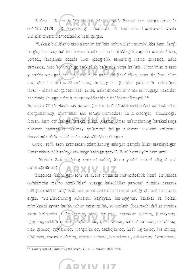 Fotima – Zuhra kelin qah-qah urib kulishdi. Parcha ham ularga qo’shilib do’rilladi.(179 bet) Yuqoridagi misollarda bir tushuncha ifodalovchi leksik birliklar o’zaro ma’nodoshlik hosil qilgan. “Leksik birliklar o‘zaro sinonim bo‘lishi uchun ular umumiylikka ham, farqli belgiga ham ega bo‘lishi lozim: leksik ma&#39;no tarkibidagi ideografik semalari teng bo‘ladi; farqlanish odatda biror ideografik semaning ma&#39;no qirrasida, baho semasida, nutq ko‘rinishiga berkitilish belgisida voqe bo‘ladi. Sinonimlar o‘zaro yuqorida sanalgan har uch jihati bilan yoki ikki jihati bilan, hatto bir jihati bilan farq qilishi mumkin. Sinonimlarga bunday uch jihatdan yondashib beriladigan tavsif - ularni uchga tasniflash emas, balki sinonimlarni har xil nuqtayi nazardan baholash; shunga ko‘ra bunday tavsiflar bir-birini inkor qilmaydi.” 29 Romanda O’tkir Hoshimov personajlar harakatini ifodalovchi so’zni qo’llash bilan chegaralanmay, o’rni bilan shu so’zga ma’nodosh bo’la oladigan frazeologik iborani ham qo’llashga harakat qiladi. Asarda Umar zakunchining harakatlariga nisbatan personajlar “kelmay qo’ymoq” fe’liga nisbatan “qadami uzilmoq” frazeologik birikmasini ma’nodosh sifatida qo’llagan: Qiziq, so’fi azon aytmasdan odamlarning eshigini qamchi bilan savalaydigan Umar zakunchi bizning darvozaga kelmay qo’ydi. Buni hatto oyim ham sezdi. — Nechuk Zakunchining qadami uzildi, Xudo yuzin i teskari qilgani rost bo’lsin.(286 bet) Yuqorida keltirilgan so’z va ibora o’rtasida ma’nodoshlik hosil bo’lishida qo’shimcha ma’no nozikliklari yuzaga keladi.Ular personaj nutqida nazarda tutilgan kishilar to’g’risida ma’lumot berishdan tashqari badiiy qimmat ham kasb etgan. “So’zlovchining xilma-xil kayfiyati, his-tuyg’usi, harakat va holati, mimikasini aynan berish uchun xabar qilish, so’roqlash ifodalovchi fe’llar o’rnida avtor ko’pincha kulimsiramoq, shod bo’lmoq, tabassum qilmoq, jilmaymoq, iljaymoq, ochilib ketmoq, olqishlamoq, qarshi olmoq, so’zini bo’lmoq, rad etmoq, man qilmoq, qaytarmoq, ma’qullamoq, tasdiqlamoq, bosh irg’amoq, his etmoq, o’ylamoq, tasavvur qilmoq, nazarda tutmoq, ishontirmoq, asosla moq, isbot etmoq, 29 Раҳматуллаев Ш.Ҳозирги ўзбек адабий тили. - Тошкент,2006. 67 -б . 