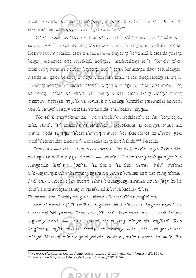 a’zolar eskirib, iste’moldan chiqishi, yangisi kirib kelishi mumkin. Bu esa til sistemasining ochiq sistema ekanligini ko’rsatadi.” 32 O’tkir Hoshimov “Ikki eshik orasi” romanida zid tushunchalarni ifodalovchi so’zlar asosida antonimiyaning o’ziga xos namunalarini yuzaga keltirgan. O’tkir Hoshimovning mazkur asari o’z mazmun-mohiyatiga ko’ra zidlik asosida yuzaga kelgan. Romanda o’ta murakkab bo’lgan, ziddiyatlarga to’la, ikkinchi jahon urushining yurtimiz xalqlari hayotiga kuchli ta’sir ko’rsatgan davri tasvirlangan. Asarda bir qator personajlar hayoti, turmush tarzi, ishlab chiqarishdagi ishtiroki, bir-biriga bo’lgan munosabati asosida to’g’rilik va egrilik, halollik va harom, haq va nohaq, adolat va zalolat kabi milliylik kasb etgan azaliy ziddiyatlarning mazmun- mohiyati, ezgulik va yovuzlik o’rtasidagi kurashlar personajlar hayotini yoritib beruvchi badiiy vositalar yordamida o’z ifodasini topgan. “Ikki eshik orasi” romanida zid ma’nolilikni ifodalovchi so’zlar ko’proq ot, sifat, ravish. fe’l turkumlari ga tegishlidir. “ Kontekstual antonimiya o’zaro zid ma’no ifoda etmagan leksemalarning ma’lum kontekst ichida so’zlovchi yoki muallif tomonidan antonimik munosabatlarga kiritilishidir” 33 . Misollar: O’rtoqlar! — dedi u titroq, xasta ovozda. Yonida jilmayib turgan Zakunchini zo’rlagudek bo’lib joyiga o’tqizdi. — Do’stlar! Yurtimizning boshiga og’ir kun tushganida kechani kecha, kunduzni kunduz demay halol mehnat qilayotganingiz uchun hammangizga rayon partiya komiteti nomidan ming rahmat! (225 bet) Oqsoqol bilan bobom sahna burchagidagi zinadan uzun-qisqa bo’lib chiqib borishayotganida tag’in qarsakbozlik bo’lib ketdi.(225 bet) Eri ofiser ekan. G’arbiy chegarada xizmat qilarkan. O’lik-tirigini o’zi ham bilmasmish. (253 bet Bitta zog’orani bo’lishib yedik. Zog’ora yaxshi -ku, darrov tiqilishi yo mon. Choy yo’q.(231 bet) Hayronman, oka, — dedi So’poq tog’amga qarab. — Hozir daraxtni bir tepsang mingta qiz yog’iladi. Rais yolg’ondan og’iz solsalar, rostdan ostonalariga kelib yotib oladiganlar son- mingta! Mundoq ko’z ostiga olganlarini aytsinlar, o’zimiz sovchi bo’laylik. Biz 32 Нурмонов А.,Искандарова Ш.Тилшунослик назарияси.Ўқув қўлланмаси. - Тошкент,2008.36 -б . 33 Жамолхонов Х.Ҳозирги ўзбек адабий тили. - Тошкент,2005. 168-б. 