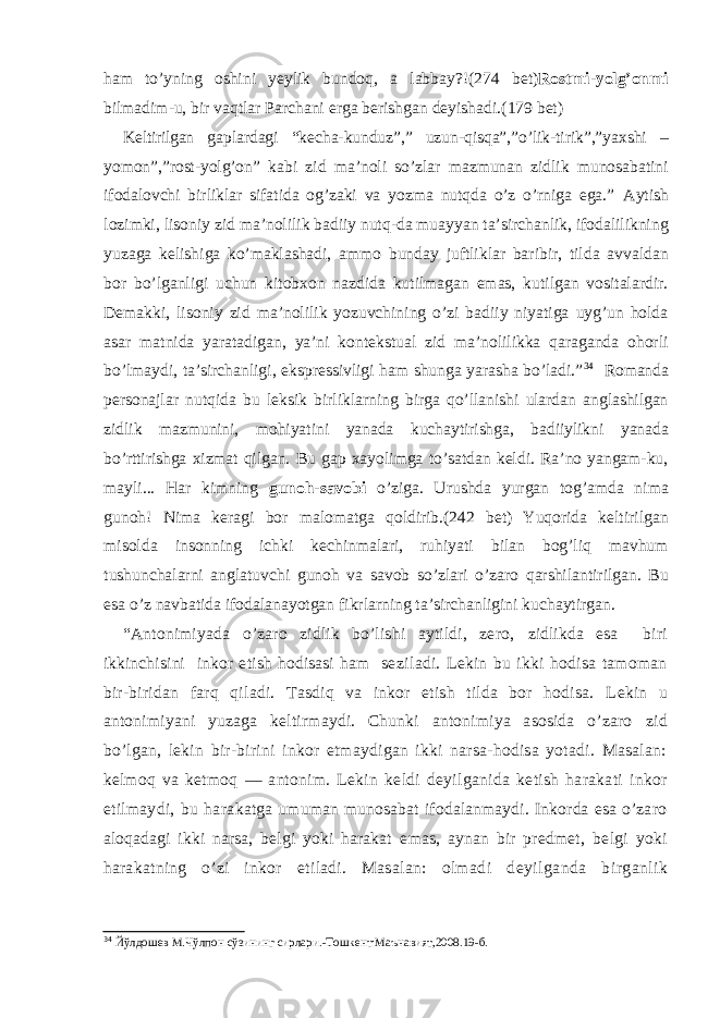 ham to’yning oshini yeylik bundoq, a labbay?!( 274 bet) Rostmi-yolg’onmi bilmadim-u, bir vaqtlar Parchani erga berishgan deyishadi.( 179 bet) Keltirilgan gaplardagi “kecha-kunduz”,” uzun-qisqa”,”o’lik-tirik”,”yaxshi – yomon”,”rost-yolg’on” kabi zid ma’noli so’zlar mazmunan zidlik munosabatini ifodalovchi birliklar sifatida og’zaki va yozma nutqda o’z o’rniga ega.” Aytish lozimki, lisoniy zid ma’nolilik badiiy nutq-da muayyan ta’sirchanlik, ifodalilikning yuzaga kelishiga ko’maklashadi, ammo bunday juftliklar baribir, tilda avvaldan bor bo’lganligi uchun kitobxon nazdida kutilmagan emas, kutilgan vositalardir. Demakki, lisoniy zid ma’nolilik yozuvchining o’zi badiiy niyatiga uyg’un holda asar matnida yaratadigan, ya’ni kontekstual zid ma’nolilikka qaraganda ohorli bo’lmaydi, ta’sirchanligi, ekspressivligi ham shunga yarasha bo’ladi.” 34 Romanda personajlar nutqida bu leksik birliklarning birga qo’llanishi ulardan anglashilgan zidlik mazmunini, mohiyatini yanada kuchaytirishga, badiiylikni yanada bo’rttirishga xizmat qilgan. Bu gap xayolimga to’satdan keldi. Ra’no yangam-ku, mayli... Har kimning gunoh-savobi o’ziga. Urushda yurgan tog’amda nima gunoh! Nima keragi bor malomatga qoldirib.(242 bet) Yuqorida keltirilgan misolda insonning ichki kechinmalari, ruhiyati bilan bog’liq mavhum tushunchalarni anglatuvchi gunoh va savob so’zlari o’zaro qarshilantirilgan. Bu esa o’z navbatida ifodalanayotgan fikrlarning ta’sirchanligini kuchaytirgan. “ Antonimiyada o’zaro zidlik bo’lishi aytildi, zero, zidlikda esa biri ikkinchisini inkor etish hodisasi ham se ziladi. Lekin bu ikki hodisa tamoman bir-biridan farq qi ladi. Tasdiq va inkor etish tilda bor hodisa. L e kin u anto nimiyani yuzaga keltirmaydi. Chunki antonimiya asosida o’zaro zid bo’lgan, lekin bir-birini inkor etmaydigan ikki narsa-hodisa yotadi. Masalan: kelmoq va ketmoq — antonim. Lekin keldi deyilga n ida ketish harakati inkor etilmaydi, bu hara katga umuman munosabat ifodalanmaydi. Inkorda esa o’zaro aloqadagi ikki narsa, belgi yoki harakat emas, aynan bir pred met, belgi yoki harakatning o’zi inkor etiladi. Masalan: ol madi deyilganda b i rganlik 34 Йўлдошев М.Чўлпон сўзининг сирлари.-Тошкент:Маънавият,2008.19-б. 