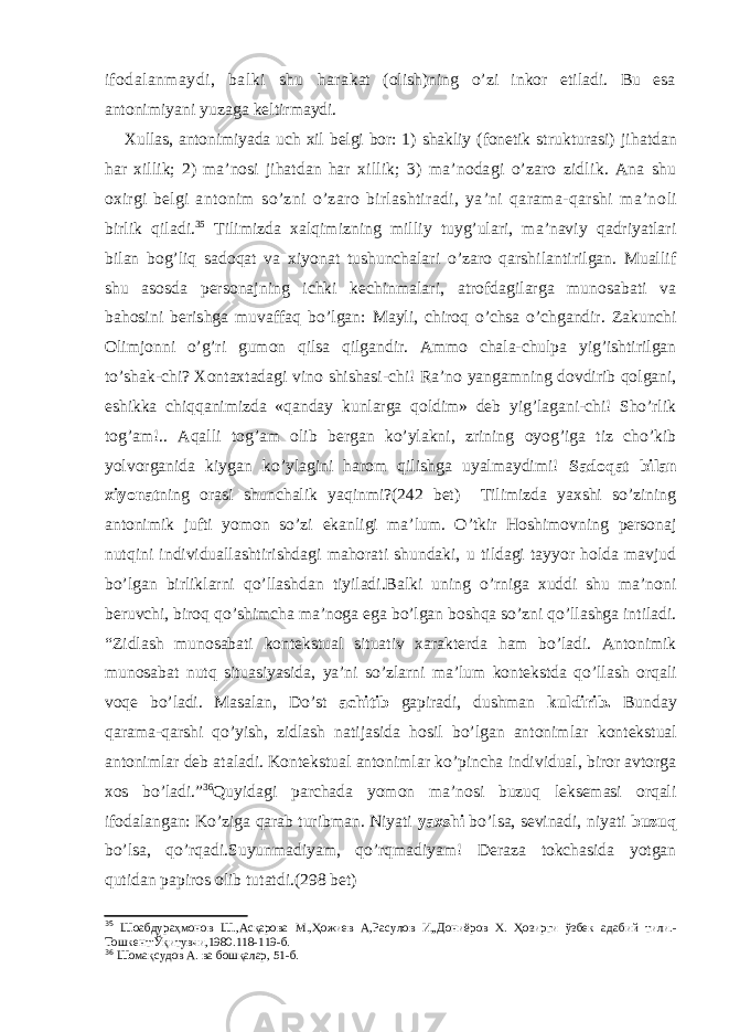 ifodalanmaydi, balki shu hara kat (olish)ning o’zi inkor etiladi. Bu esa antonimiyani yuzaga keltirmaydi. Xullas, antonimiyada uch xil belgi bor: 1) shakliy (fonetik strukturasi) jihatdan har xillik; 2) ma’nosi jihatdan har xillik; 3) ma’nodagi o’zaro zidlik. Ana shu oxirgi belgi an tonim so’zni o’zaro birlashtiradi, ya’ni qarama-qarshi ma’no li birlik qiladi. 35 Tilimizda xalqimizning milliy tuyg’ulari, ma’naviy qadriyatlari bilan bog’liq sadoqat va xiyonat tushunchalari o’zaro qarshilantirilgan. Muallif shu asosda personajning ichki kechinmalari, atrofdagilarga munosabati va bahosini berishga muvaffaq bo’lgan: Mayli, chiroq o’chsa o’chgandir. Zakunchi Olimjonni o’g’ri gumon qilsa qilgandir. Ammo chala-chulpa yig’ishtirilgan to’shak-chi? Xontaxtadagi vino shishasi-chi! Ra’no yangamning dovdirib qolgani, eshikka chiqqanimizda «qanday kunlarga qoldim» deb yig’lagani-chi! Sho’rlik tog’am!.. Aqalli tog’am olib bergan ko’ylakni, zrining oyog’iga tiz cho’kib yolvorganida kiygan ko’ylagini harom qilishga uyalmaydimi! Sadoqat bilan xiyonat ning orasi shunchalik yaqinmi?(242 bet) Tilimizda yaxshi so’zining antonimik jufti yomon so’zi ekanligi ma’lum. O’tkir Hoshimovning personaj nutqini individuallashtirishdagi mahorati shundaki, u tildagi tayyor holda mavjud bo’lgan birliklarni qo’llashdan tiyiladi.Balki uning o’rniga xuddi shu ma’noni beruvchi, biroq qo’shimcha ma’noga ega bo’lgan boshqa so’zni qo’llashga intiladi. “Zidlash munosabati kontekstual situativ xarakterda ham bo’ladi. Antonimik munosabat nutq situasiyasida, ya’ni so’zlarni ma’lum kontekstda qo’llash orqali voqe bo’ladi. Masalan, Do’st achitib gapiradi, dushman kuldirib. Bunday qarama-qarshi qo’yish, zidlash natijasida hosil bo’lgan antonimlar kontekstual antonimlar deb ataladi. Kontekstual antonimlar ko’pincha individual, biror avtorga xos bo’ladi.” 36 Quyidagi parchada yomon ma’nosi buzuq leksemasi orqali ifodalangan: Ko’ziga qarab turibman. Niyati yaxshi bo’lsa, sevinadi, niyati buzuq bo’lsa, qo’rqadi.Suyunmadiyam, qo’rqmadiyam! Deraza tokchasida yotgan qutidan papiros olib tutatdi.( 298 bet) 35 Шоабдураҳмонов Ш.,Асқарова М.,Ҳожиев А,Расулов И,,Дониёров Х. Ҳозирги ўзбек адабий тили.- Тошкент:Ўқитувчи,1980.118-119-б. 36 Шомақсудов А. ва бошқалар , 51 -б. 