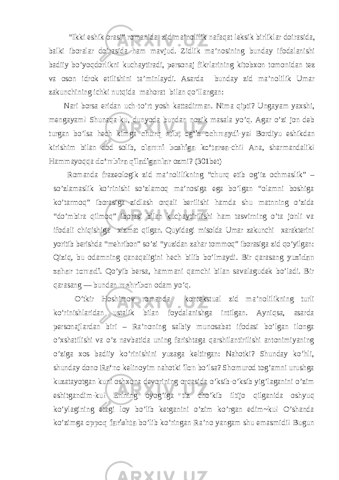 “Ikki eshik orasi” romanida zid ma’nolilik nafaqat leksik birliklar doirasida, balki iboralar doirasida ham mavjud. Zidlik ma’nosining bunday ifodalanishi badiiy bo’yoqdorlikni kuchaytiradi, personaj fikrlarining kitobxon tomonidan tez va oson idrok etilishini ta’minlaydi. Asarda bunday zid ma’nolilik Umar zakunchining ichki nutqida mahorat bilan qo’llangan: Nari borsa eridan uch-to’rt yosh kattadirman. Nima qipti? Ungayam yaxshi, mengayam! Shunaqa-ku, dunyoda bundan nozik masala yo’q. Agar o’zi jon deb turgan bo’lsa hech kimga churq etib, og’iz ochmaydi- ya! Bordiyu eshikdan kirishim bilan dod solib, olamni boshiga ko’tarsa -chi! Ana, sharmandalik! Hammayoqqa do’mbira qiladiganlar ozmi? ( 301 bet) Romanda frazeologik zid ma’nolilikning “churq etib og’iz ochmaslik” – so’zlamaslik ko’rinishi so’zlamoq ma’nosiga ega bo’lgan “olamni boshiga ko’tarmoq” iborasiga zidlash orqali berilishi hamda shu matnning o’zida “do’mbira qilmoq” iborasi bilan kuchaytirilishi ham tasvirning o’ta jonli va ifodali chiqishiga xizmat qilgan. Quyidagi misolda Umar zakunchi xarakterini yoritib berishda “mehribon” so’zi “yuzidan zahar tommoq” iborasiga zid qo’yilgan: Qiziq, bu odamning qanaqaligini hech bilib bo’lmaydi. Bir qarasang yuzidan zahar tomadi . Qo’yib bersa, hammani qamchi bilan savalagudek bo’ladi. Bir qarasang — bundan mehribon odam yo’q. O’tkir Hoshimov romanda kontekstual zid m a ’nolilikning turli ko’rinishlaridan ustalik bilan foydalanishga intilgan. Ayniqsa, asarda personajlardan biri – Ra’noning salbiy munosabat ifodasi bo’lgan ilonga o’xshatilishi va o’z navbatida uning farishtaga qarshilantirilishi antonimiyaning o’ziga xos badiiy ko’rinishini yuzaga keltirgan: Nahotki? Shunday ko’hli, shunday dono Ra’no kelinoyim nahotki ilon bo’lsa? Shomurod tog’amni urushga kuzatayotgan kuni oshxona devorining orqasida o’ksib-o’ksib yig’laganini o’zim eshitgandim-ku! Erining oyog’iga tiz cho’kib iltijo qilganida oshyuq ko’ylagining etagi loy bo’lib ketganini o’zim ko’rgan edim~ku! O’shanda ko’zimga oppoq farishta bo’lib ko’ringan Ra’no yangam shu emasmidi! Bugun 