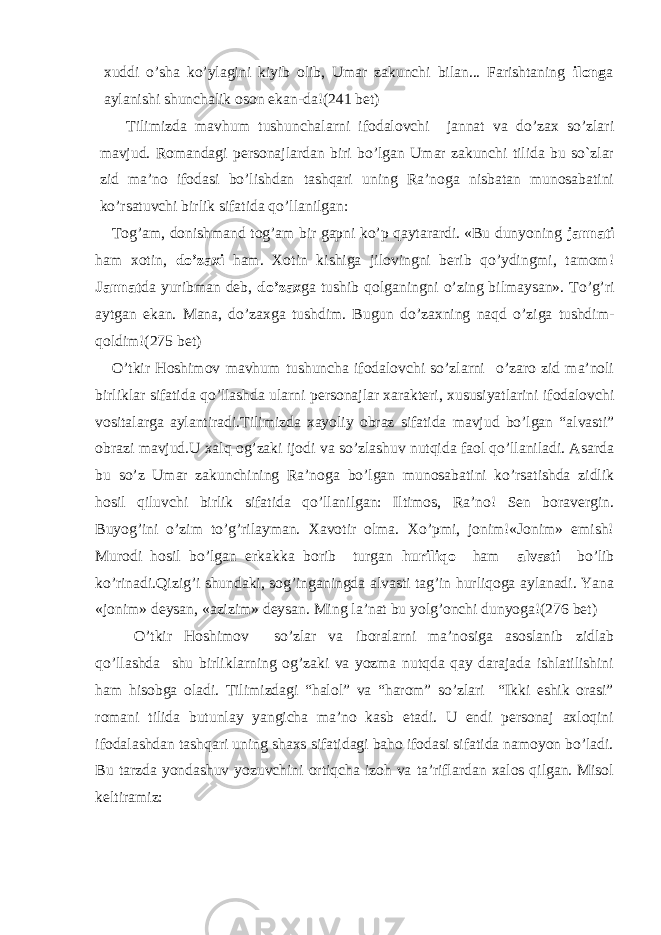 xuddi o’sha ko’ylagini kiyib olib, Umar zakunchi bilan... Farishtaning ilong a aylanishi shunchalik oson ekan-da!( 241 bet) Tilimizda mavhum tushunchalarni ifodalovchi jannat va do’zax so’zlari mavjud. Romandagi personajlardan biri bo’lgan Umar zakunchi tilida bu so`zlar zid ma’no ifodasi bo’lishdan tashqari uning Ra’noga nisbatan munosabatini ko’rsatuvchi birlik sifatida qo’llanilgan: Tog’am, donishmand tog’am bir gapni ko’p qaytarardi. «Bu dunyoning jannati ham xotin, do’zaxi ham. Xotin kishiga jilovingni berib qo’ydingmi, tamom! Jannat da yuribman deb, do’zax ga tushib qolganingni o’zing bilmaysan». To’g’ri aytgan ekan. Mana, do’zaxga tushdim. Bugun do’zaxning naqd o’ziga tushdim- qoldim! (275 bet) O’tkir Hoshimov mavhum tushuncha ifodalovchi so’zlarni o’zaro zid ma’noli birliklar sifatida qo’llashda ularni personajlar xarakteri, xususiyatlarini ifodalovchi vositalarga aylantiradi.Tilimizda xayoliy obraz sifatida mavjud bo’lgan “alvasti” obrazi mavjud.U xalq og’zaki ijodi va so’zlashuv nutqida faol qo’llaniladi. Asarda bu so’z Umar zakunchining Ra’noga bo’lgan munosabatini ko’rsatishda zidlik hosil qiluvchi birlik sifatida qo’llanilgan: Iltimos, Ra’no! Sen boravergin. Buyog’ini o’zim to’g’rilayman. Xavotir olma. Xo’pmi, jonim!«Jonim» emish! Murodi hosil bo’lgan erkakka borib turgan huriliqo ham alvasti bo’lib ko’rinadi.Qizig’i shundaki, sog’inganingda alvasti tag’in hurliqoga aylanadi. Yana «jonim» deysan, «azizim» deysan. Ming la’nat bu yolg’onchi dunyoga! (276 bet) O’tkir Hoshimov so’zlar va iboralarni ma’nosiga asoslanib zidlab qo’llashda shu birliklarning og’zaki va yozma nutqda qay darajada ishlatilishini ham hisobga oladi. Tilimizdagi “halol” va “harom” so’zlari “Ikki eshik orasi” romani tilida butunlay yangicha ma’no kasb etadi. U endi personaj axloqini ifodalashdan tashqari uning shaxs sifatidagi baho ifodasi sifatida namoyon bo’ladi. Bu tarzda yondashuv yozuvchini ortiqcha izoh va ta’riflardan xalos qilgan. Misol keltiramiz: 