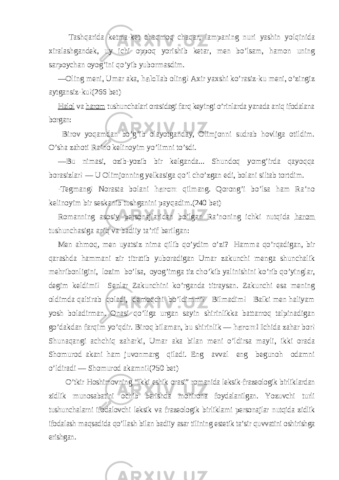 Tashqarida ketma-ket chaqmoq chaqar, lampaning nuri yashin yolqinida xiralashgandek, uy ichi oppoq yorishib ketar, men bo’lsam, hamon uning sarpoychan oyog’ini qo’yib yubormasdim. — Oling meni, Umar aka, halol lab oling! Axir yaxshi ko’rasiz-ku meni, o’zingiz aytgansiz-ku!(266 bet) Halol va harom tushunchalari orasidagi farq keyingi o’rinlarda yanada aniq ifodalana borgan: Birov yoqamdan bo’g’ib olayotganday, Olimjonni sudrab hovliga otildim. O’sha zahoti Ra’no kelinoyim yo’limni to’sdi. — Bu nimasi, ozib-yozib bir kelganda... Shundoq yomg’irda qayoqqa borasizlar! — U Olimjonning yelkasiga qo’l cho’zgan edi, bolani siltab tortdim. -Tegmang! Norasta bolani harom qilmang. Qorong’i bo’lsa ham Ra’no kelinoyim bir seskanib tushganini payqadim. (240 bet) Romanning asosiy personajlaridan bo’lgan Ra’noning ichki nutqida harom tushunchasiga aniq va badiiy ta’rif berilgan: Men ahmoq, men uyatsiz nima qilib qo’ydim o’zi? Hamma qo’rqadigan, bir qarashda hammani zir titratib yuboradigan Umar zakunchi menga shunchalik mehribonligini, lozim bo’lsa, oyog’imga tiz cho’kib yalinishini ko’rib qo’yinglar, degim keldimi! Senlar Zakunchini ko’rganda titraysan. Zakunchi esa mening oldimda qaltirab qoladi, demoqchi bo’ldimmi! Bilmadim! Balki men haliyam yosh boladirman. Onasi qo’liga urgan sayin shirinlikka battarroq talpinadigan go’dakdan farqim yo’qdir. Biroq bilaman, bu shirinlik — harom! Ichida zahar bor! Shunaqangi achchiq zaharki, Umar aka bilan meni o’ldirsa mayli, ikki orada Shomurod akani ham juvonmarg qiladi. Eng avval eng begunoh odamni o’ldiradi — Shomurod akamni!( 250 bet) O’tkir Hoshimovning “Ikki eshik orasi” romanida leksik-frazeologik birliklardan zidlik munosabatini ochib berishda mohirona foydalanilgan. Yozuvchi turli tushunchalarni ifodalovchi leksik va frazeologik birliklarni personajlar nutqida zidlik ifodalash maqsadida qo’llash bilan badiiy asar tilining estetik ta’sir quvvatini oshirishga erishgan. 