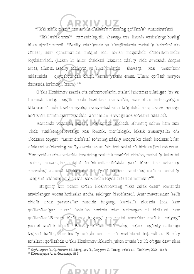 “Ikki eshik orasi” romanida dialektizmlarning qo’llanish xususiyatlari “Ikki eshik orasi” romanining tili shevaga xos lisoniy vositalarga boyligi bilan ajralib turadi. “Badiiy adabiyotda va kinofilmlarda mahalliy koloritni aks ettirish, asar qahramonlari nutqini real berish maqsadida dialektizmlardan foydalaniladi. (Lekin bu bilan dialektal leksema adabiy tilda o&#39;rnashdi degani emas, albatta. Badiiy adabiyot va kinofilmlarda shevaga xos unsurlarni ishlatishda quyushqondan chiqib ketish yaxshi emas. Ularni qo&#39;llash me&#39;yor doirasida bo&#39;lmog&#39;i lozim). ” 37 O’tkir Hoshimov asarda o’z qahramonlarini o’zlari istiqomat qiladigan joy va turmush tarziga bog’liq holda tasvirlash maqsadida, asar bilan tanishayotgan kitobxonni unda tasvirlanayotgan voqea-hodisalar to’g’risida aniq tasavvurga ega bo’lishini ta’minlash maqsadida o’rni bilan shevaga xos so’zlarni ishlatadi. Romanda voqealar, asosan, Toshkentda kechadi. Shuning uchun ham asar tilida Toshkent shevasiga xos fonetik, morfologik, leksik xususiyatlar o’z ifodasini topgan. “Biror dialektal so’zning adabiy nutqqa ko’chish hodisasi bilan dialektal so’zlarning badiiy asarda ishlatilishi hodisasini bir-biridan farqlash zarur. Yozuvchilar o’z asarlarida hayotning realistik tasvirini chizish, mahalliy koloritni berish, personajlar nutqini individuallashtirishda yoki biron tushunchaning shevadagi atamasi kitobxonga ahamiyatli bo’lgan holatning ma’lum mahalliy belgisini bildirsagina dialektal so’zlardan foydalanishlari mumkin” 38 . Bugungi kun uchun O’tkir Hoshimovning “Ikki eshik orasi” romanida tasvirlangan voqea-hodisalar ancha eskirgan hisoblanadi. Asar mavzusidan kelib chiqib unda personajlar nutqida bugungi kundalik aloqada juda kam qo’llaniladigan, ularni ishlatish hozirda odat bo’lmagan til birliklari ham qo’llaniladi.Bunday birliklarda bugungi kun nuqtai nazaridan eskilik bo’yog’i yaqqol sezilib turadi. Bunday birliklar tilimizdagi nofaol lug’aviy qatlamga tegishli bo’lib, ular badiiy nutqda ma’lum bir vazifalarni bajaradilar. Bunday so’zlarni qo’llashda O’tkir Hoshimov ikkinchi jahon urushi bo’lib o’tgan davr tilini 37 Sayfullayeva R., Qurbonova M. r Mengliyev B., Boqiyeva G. Hozirgi o&#39;zbek tili. - Toshkent, 2005. 115-b. 38 Шомақсудов А. ва бошқалар, 58-б. 