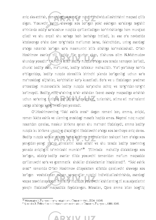 aniq aks ettirish, romandagi personajlar nutqini individuallashtirishni maqsad qilib olgan. Yozuvchi ayrim shevaga xos bo’lgan yoki eskirgan so’zlarga tegishli o’rinlarda oddiy so’zlashuv nutqida qo’llaniladigan ko’rinishlariga ham murojaat qiladi va shu orqali shu so’zga izoh berishga intiladi, bu esa o’z navbatida kitobxonga o’sha davr to’g’risida ma’lumot bersa, ikkinchidan, uning asardagi o’ziga notanish bo’lgan so’z mazmunini bilib olishiga ko’maklashadi. O’tkir Hoshimov asarlari tili haqida fikr yuritar ekan, tilshunos olim N.Mahmudov shunday yozadi:” “Aniqlik sifati badiiy nutqda o’ziga xos tarzda namoyon bo’ladi, chunki badiiy asar, ma’lumki, badiiy tafakkur mahsulidir. Yo’l-yo’lakay ko’rib o’tilganiday, badiiy nutqda obrazlilik birinchi planda bo’lganligi uchun so’z ma’nosidagi siljishlar, ko’chishlar ko’p kuzatiladi. So’z va u ifodalagan predmet o’rtasidagi mutanosiblik badiiy nutqda ko’pincha ochiq va to’g’ridan-to’g’ri bo’lmaydi. Badiiy nutq o’zining ta’sir etishdan iborat asosiy maqsadiga erishish uchun so’zning turlicha qo’llanishi, tovlanishi, turlanishi, xilma-xil ma’nolarni ustiga olishiga keng imkoniyat yaratadi. O’.Hoshimovning &#34;Ikki eshik orasi&#34; degan romani bor, ammo, aniqki, roman ikkita eshik va ularning orasidagi masofa haqida emas. Neytral nutq nuqtai nazaridan qaralsa, mazkur birikma aynan shu ma’noni ifodalaydi, ammo badiiy nutqda bu birikma umrning qisqaligini ifodalovchi o’ziga xos benihoya aniq obraz. Badiiy nutqda so’zlar o’z va hatto ko’chma ma’nolaridan tashqari ham o’ziga xos yangidan-yangi ma’no qirralarini kasb etishi va shu tarzda badiiy tasvirning yanada aniqligini ta’minlashi mumkin” 39 Tilimizda mahalliy dialektlarga xos bo’lgan, adabiy-badiiy asarlar tilida yozuvchi tomonidan ma’lum maqsadda qo’llanuvchi so’z va grammatik shakllar dialektizmlar hisoblanadi 2 . “Ikki eshik orasi” romanida O’tkir Hoshimov dilayektizm sifatida qaraluvchi shevaga xos bo’lgan vositalardan asosan personajlar nutqini individuallashtirishda, asardagi voqea tasvirlanayotgan mahalliy hududda yashovchi kishilarning til xususiyatlarini yorqin ifodalash maqsadida foydalangan. Masalan, Qora amma bilan bog’liq 39 Маҳмудов Н.Ўқитувчи нутқи маданияти.-Тошкент: Фан, 2004. 113-б. 2 Қиличев Э. Ўзбек тилининг практик стилистикаси. – Тошкент, Ўқитувчи, 1985. 53-б. 