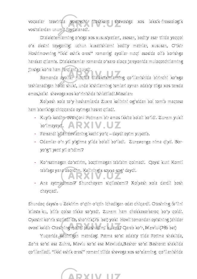 voqealar tasvirida yozuvchi Toshkent shevasiga xos leksik-frazeologik vositalardan unumli foydalanadi. Dialektizmlarning o’ziga xos xususiyatlari, asosan, badiiy asar tilida yaqqol o’z aksini topganligi uchun kuzatishlarni badiiy matnlar, xususan, O’tkir Hoshimovning “Ikki eshik orasi” romanigi ayollar nutqi asosida olib borishga harakat qilamiz. Dialektizmlar romanda o’zaro aloqa jarayonida muloqotchilarning jinsiga ko’ra ham farqlanib turadi. Romanda ayollar nutqida dialektizmlarning qo’llanishida birinchi ko’zga tashlanadigan holat shuki, unda kishilarning ismlari aynan adabiy tilga xos tarzda emas,balki shevaga xos ko’rinishda ishlatiladi.Masalan: Xolpash xola to’y-hashamlarda Zuxra kelinini og’zidan bol tomib maqtasa ham biznikiga chiqqanda oyimga hasrat qiladi. - Kuyib ketdim ovsinjon! Potmam bir emas ikkita bolali bo’ldi. Zuram yukli bo’lmayapti. - Farzandi bilan davlatning kechi yo’q – deydi oyim yupatib. - Odamlar o’n yil yigirma yilda bolali bo’ladi. Zuraxonga nima qipti. Bor- yo’g’i yetti yil o’tdimi? - Ko’rsatmagan do’xtirim, boqtirmagan tabibim qolmadi. Qaysi kuni Komil tabibga yana obordim. Keliningiz soppa-sog’ deydi. - Ana aytmadimmi? Shunchayam siqilasizmi? Xolpash xola dardli bosh chayqadi. Shundoq deysiz-u Zokirim o’qtin-o’qtin ichadigan odat chiqardi. Otasining fe’lini bilasiz-ku, bilib qolsa tikka so’yadi. Zuram ham chakkazarbaroq bo’p qoldi. Opasini ko’rib siqiladi-da, sho’rlik (75 bet) yoki Hovli tomondan oyisining jahldo r ovozi keldi: - Otasining molini talashadimi bular a? Qarab ko’r, Mavlu !(285 bet) Yuqorida keltirilgan matndagi Potma so’zi adabiy tilda Fotima shaklida, Zo’ra so’zi esa Zuhra, Mavlu so’zi esa Mavluda,Bashor so’zi Bashorat shaklida qo’llaniladi. “Ikki eshik orasi” romani tilida shevaga xos so’zlarning qo’llanishida 