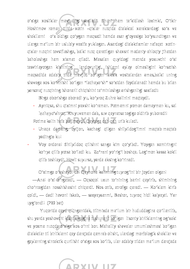 o’ziga xosliklar mavjudligi seziladi. Shuni ham ta’kidlash lozimki, O’tkir Hoshimov roman tilida xotin –qizlar nutqida dialektal xarakterdagi so’z va shakllarni o’z oldiga qo’ygan maqsadi hamda asar g’oyasiga bo’ysundirgan va ularga ma’lum bir uslubiy vazifa yuklagan. Asardagi dialektizmlar nafaqat xotin- qizlar nutqini tavsiflashga, balki nutq qaratilgan shaxsni madaniy-ahloqiy jihatdan baholashga ham xizmat qiladi. Masalan quyidagi matnda yozuvchi o’zi tasvirlayotgan kishining landovurligi, ishlarni eplay olmasligini ko’rsatish maqsadida adabiy tilda mavjud bo’lgan leksik vositalardan emas,balki uning shevaga xos ko’rinishi bo’lgan “lachapo’sh” so’zidan foydalanadi hamda bu bilan personaj nutqining ishonarli chiqishini ta’minlashga erishganligi seziladi: Birga oborishga oboradi-yu, ko’proq Zuhra kelinini maqtaydi. - Ayniqsa, shu qizimni yaxshi ko’raman. Potmamni yomon demayman-ku, sal lachapo’sh roq. Kir yuvaman deb, suv qaynatsa tagiga oldirib yuboradi! Fotima kelin hafa bo’lmaydi. Qaytaga qah-qah urib kuladi. - Unaqa demang, oyijon, kechagi qilgan shilpildog’imni maqtab-maqtab yedingiz-ku! - Voy ordona! Shilpildoq qilishni sanga kim qo’yibdi. Yoygan xamiringni ko’rpa qilib yotsa bo’ladi-ku. Zo’ra ni yo’rig’i boshqa. Lag’mon kessa kokil qilib tashlaydi. Hovli supursa, yerda aksing ko’rinadi. O’zimga o’xshaydi-da! Qaynona-kelinning tuprog’ini bir joydan olgan! — Ana! o’zi o’rgatadi, — Oqsoqol uzun to’nining barini qayirib, shimining cho’ntagidan nosshishasini chiqardi. Nos otib, atrofga qaradi. — Ko’klam kirib qoldi, — dedi havoni iskab, — sezyapsanmi, Bashor, tuproq hidi kelyapti. Yer uyg’ondi! ( 219 bet) Yuqorida qayd qilinganidek, tilimizda ma’lum bir hududdagina qo’llanilib, shu yerda yashovchi kishilargagina tushunarli bo’lgan lisoniy birliklarning og’zaki va yozma nutqda o’ziga xos o’rni bor. Mahalliy shevalar umumlashmasi bo’lgan dialektlar til birliklarni qay darajada qamrab olishi, ulardagi morfologik shakllar va gaplarning sintaktik qurilishi o’ziga xos bo’lib, ular adabiy tildan ma’lum darajada 