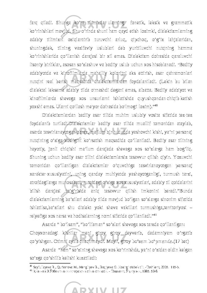 farq qiladi. Shunga ko’ra tilimizda ularning fonetik, leksik va grammatik ko’rinishlari mavjud. Shu o’rinda shuni ham qayd etish lozimki, dialektizmlarning adabiy tilimizni oziqlantirib turuvchi arluq, qipchoq, o’g’iz lahjalaridan, shuningdek, tilning vazifaviy uslublari deb yuritiluvchi nutqning hamma ko’rinishlarida qo’llanish darajasi bir xil emas. Dialektizm doirasida qaraluvchi lisoniy birliklar, asosan so’zlashuv va badiiy uslub uchun xos hisoblanadi. “ Badiiy adabiyotda va kinofilmlarda mahalliy koloritni aks ettirish, asar qahramonlari nutqini real berish maqsadida dialektizmlardan foydalaniladi. (Lekin bu bilan dialektal leksema adabiy tilda o&#39;rnashdi degani emas, albatta. Badiiy adabiyot va kinofilmlarda shevaga xos unsurlarni ishlatishda quyushqondan chiqib ketish yaxshi emas. Ularni qo&#39;llash me&#39;yor doirasida bo&#39;lmog&#39;i lozim). ” 40 Dialektizmlardan badiiy asar tilida muhim uslubiy vosita sifatida tez-tez foydalanib turiladi.Dialektizmlar badiiy asar tilida muallif tomonidan ataylab, asarda tasvirlanayotgan obraz, ma’lum bir hududda yashovchi kishi, ya’ni personaj nutqining o’ziga xosligini ko’rsatish maqsadida qo’llaniladi. Badiiy asar tilining hayotiy, jonli chiqishi ma’lum darajada shevaga xos so’zlarga ham bog’liq. Shuning uchun badiiy asar tilini dialektizmlarsiz tasavvur qilish qiyin. Yozuvchi tomonidan qo’llanilgan dialektizmlar o’quvchiga tasvirlanayotgan personaj xarakter-xususiyatini, uning qanday muhiyatda yashayotganligi, turmush tarzi, atrofdagilarga munosabati, nutqidagi o’ziga xos xususiyatlari, adabiy til qoidalarini bilish darajasi to’g’risida aniq tasavvur qilish imkonini beradi.”Bunda dialektizmlarning ba’zilari adabiy tilda mavjud bo’lgan so’zlarga sinonim sifatida ishlatilsa,ba’zilari shu dialekt yoki sheva vakillari turmushiga,territoriyasi – relyefiga xos narsa va hodisalarning nomi sifatida qo’llaniladi.” 41 Asarda “ bo’lsam”, “bo’libman” so’zlari shevaga xos tarzda qo’llanilgan: Choyxonadagi kishilar meni giroy giroy deyverib, dadamniyam o’rgatib qo’yishgan. Otimni aytib chaqirmaydi. Mayli, giroy bo’sam bo’pmanda . ( 17 bet) Asarda “ham” so’zining shevaga xos ko’rinishda, ya’ni o’zidan oldin kelgan so’zga qo’shilib kelishi kuzatiladi: 40 Sayfullayeva R., Qurbonova M. r Mengliyev B., Boqiyeva G. Hozirgi o&#39;zbek tili. -Toshkent, 2005. 115-b. 41 Қиличев Э.Ўзбек тилининг практик стилистикаси. - Тошкент , Ўқитувчи, 1985 . 53 -б . 