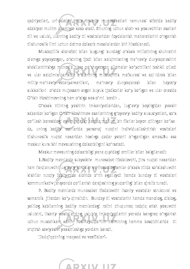 qadriyatlari, urf-odatlari, oliy insoniy munosabatlari namunasi sifatida badiiy adabiyot muhim ahamiyat kasb etadi. Shuning uchun shoir va yozuvchilar asarlari tili va uslubi, ularning badiiy til vositalaridan foydalanish mahoratlarini o’rganish tilshunoslik ilmi uchun doimo dolzarb masalalardan biri hisoblanadi. Mustaqillik sharofati bilan bugungi kundagi o’zbek millatining shuhratini olamga yoyayotgan, o’zining ijodi bilan xalqimizning ma’naviy dunyoqarashini shakllantirishga munosib hissa qo’shayotgan allomalar ko’pchilikni tashkil qiladi va ular xalqimiz tarixida o’zlarining mustaqillik mafkurasi va aql-idrok bilan milliy-ma’naviy vatanparvarlikni, ma’naviy dunyoqarash bilan hayotiy zukkolikni o’zida mujassam etgan buyuk ijodkorlar ko’p bo’lgan va ular orasida O’tkir Hoshimovning ham o’ziga xos o’rni bordir . O’zbek tilining yashirin imkoniyatlaridan, lug’aviy boyligidan yaxshi xabardor bo’lgan O’tkir Hoshimov asarlarining g’oyaviy-badiiy xususiyatlari, so’z qo’llash borasidagi ayrim jihatlar haqida ma’lum bir fikrlar bayon qilingan bo’lsa- da, uning badiiy asarlarida personaj nutqini individuallashtirish vositalari tilshunoslik nuqtai nazaridan hozirga qadar yetarli o’rganilgan emas.Bu esa mazkur kurs ishi mavzusining dolzarbligini ko’rsatadi. Mazkur mavzuning dolzarbligi yana quyidagi omillar bilan belgilanadi: 1.Badiiy matnlarda subyektiv munosabat ifodalovchi, jins nuqtai nazaridan ham farqlanuvchi lug’aviy birliklar va frazeologizmlar o’zbek tilida so’zlashuvchi kishilar nutqiy faoliyatida alohida o’rin egallaydi hamda bunday til vositalari kommunikativ jarayonda qo’llanish darajasining yuqoriligi bilan ajralib turadi. 2. Badiiy matnlarda munosabat ifodalovchi lisoniy vositalar struktural va semantik jihatdan ko’p qirralidir. Bunday til vositalarini hamda monolog, dialog, polilog kabilarning badiiy matnlardagi rolini chuqurroq tadqiq etish yozuvchi uslubini, lisoniy vositalarning uslubiy imkoniyatlarini yanada kengroq o’rganish uchun mustahkam zamin hozirlaydi,ta’lim tizimining hamma bosqichlarida til o’qitish saviyasini yaxshilashga yordam beradi. Tadqiqotning maqsad va vazifalari. 