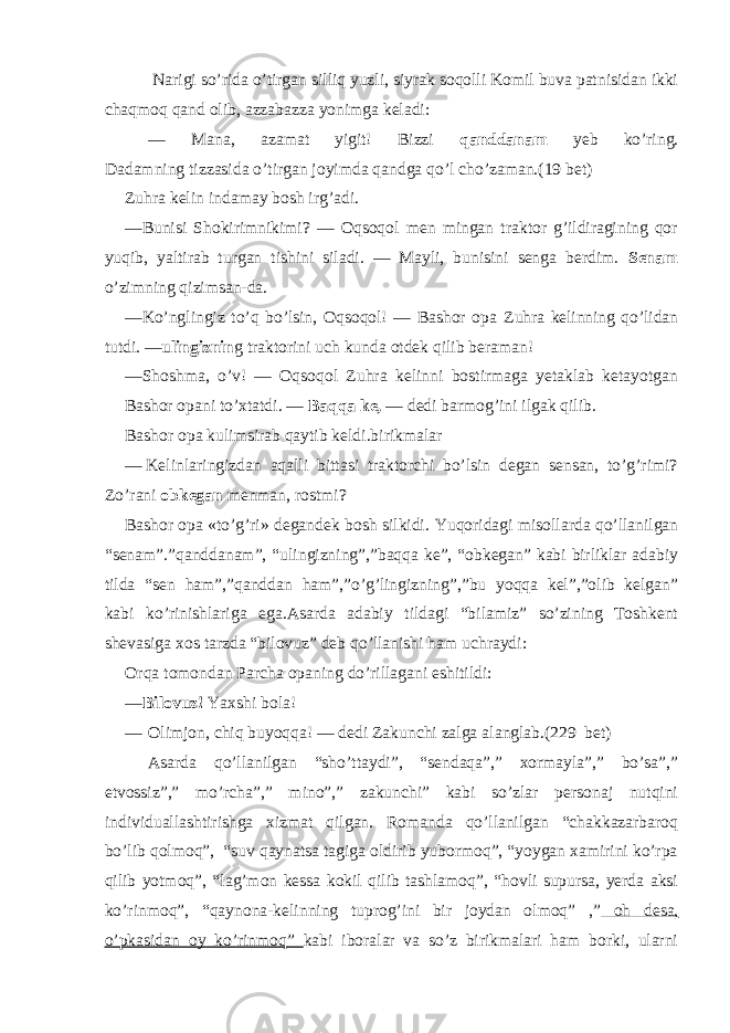  Narigi so’rida o’tirgan silliq yuzli, siyrak soqolli Komil buva patnisidan ikki chaqmoq qand olib, azzabazza yonimga keladi: — Mana, azamat yigit! Bizzi qanddanam yeb ko’ring. Dadamning tizzasida o’tirgan joyimda qandga qo’l cho’zaman. ( 19 bet) Zuhra kelin indamay bosh irg’adi. — Bunisi Shokirimnikimi? — Oqsoqol men mingan traktor g’ildiragining qor yuqib, yaltirab turgan tishini siladi. — Mayli, bunisini senga berdim. Senam o’zimning qizimsan-da. — Ko’nglingiz to’q bo’lsin, Oqsoqol! — Bashor opa Zuhra kelinning qo’lidan tutdi. — ulingiznin g trak torini uch kunda otdek qilib beraman! — Shoshma, o’v! — Oqsoqol Zuhra kelinni bostirmaga yetaklab ketayotgan Bashor opani to’xtatdi. — Baqqa ke, — dedi barmog’ini ilgak qilib. Bashor opa kulimsirab qaytib keldi.birikmalar — Kelinlaringizdan aqalli bittasi traktorchi bo’lsin degan sensan, to’g’rimi? Zo’rani obkegan menman, rostmi? Bashor opa «to’g’ri» degandek bosh silkidi. Yuqoridagi misollarda qo’llanilgan “senam”.”qanddanam”, “ulingizning”,”baqqa ke”, “obkegan” kabi birliklar adabiy tilda “sen ham”,”qanddan ham”,”o’g’lingizning”,”bu yoqqa kel”,”olib kelgan” kabi ko’rinishlariga ega.Asarda adabiy tildagi “bilamiz” so’zining Toshkent shevasiga xos tarzda “bilovuz” deb qo’llanishi ham uchraydi: Orqa tomondan Parcha opaning do’rillagani eshitildi: — Bilovuz! Yaxshi bola! — Olimjon, chiq buyoqqa! — dedi Zakunchi zalga alanglab.( 229 bet) Asarda qo’llanilgan “sho’ttaydi”, “sendaqa”,” xormayla”,” bo’sa”,” etvossiz”,” mo’rcha”,” mino”,” zakunchi” kabi so’zlar personaj nutqini individuallashtirishga xizmat qilgan. Romanda qo’llanilgan “chakkazarbaroq bo’lib qolmoq”, “suv qaynatsa tagiga oldirib yubormoq”, “yoygan xamirini ko’rpa qilib yotmoq”, “lag’mon kessa kokil qilib tashlamoq”, “hovli supursa, yerda aksi ko’rinmoq”, “qaynona-kelinning tuprog’ini bir joydan olmoq” ,” oh desa, o’pkasidan oy ko’rinmoq” kabi iboralar va so’z birikmalari ham borki, ularni 