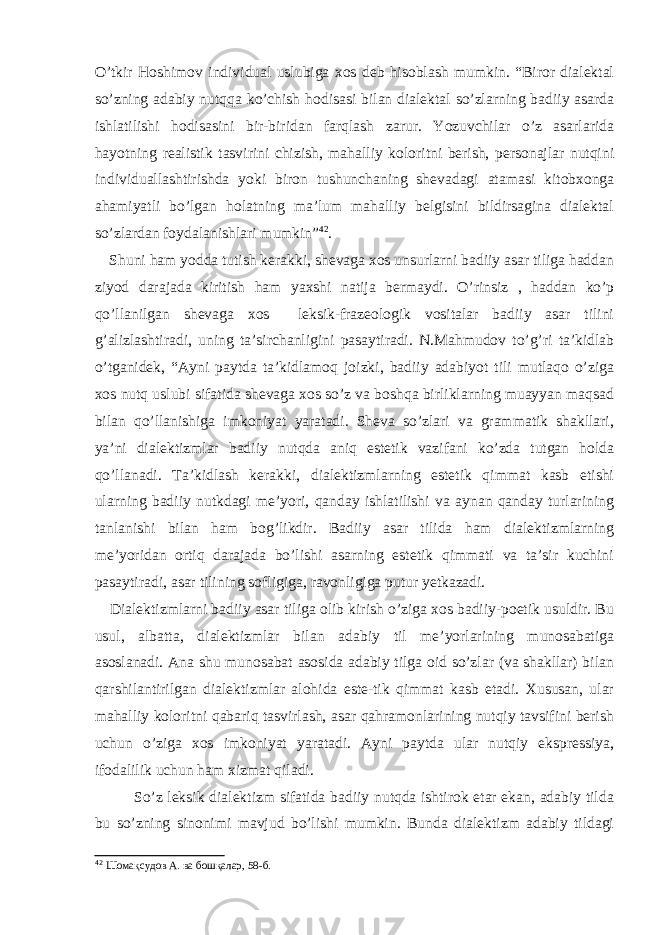 O’tkir Hoshimov individual uslubiga xos deb hisoblash mumkin. “Biror dialektal so’zning adabiy nutqqa ko’chish hodisasi bilan dialektal so’zlarning badiiy asarda ishlatilishi hodisasini bir-biridan farqlash zarur. Yozuvchilar o’z asarlarida hayotning realistik tasvirini chizish, mahalliy koloritni berish, personajlar nutqini individuallashtirishda yoki biron tushunchaning shevadagi atamasi kitobxonga ahamiyatli bo’lgan holatning ma’lum mahalliy belgisini bildirsagina dialektal so’zlardan foydalanishlari mumkin” 42 . Shuni ham yodda tutish kerakki, shevaga xos unsurlarni badiiy asar tiliga haddan ziyod darajada kiritish ham yaxshi natija bermaydi. O’rinsiz , haddan ko’p qo’llanilgan shevaga xos leksik-frazeologik vositalar badiiy asar tilini g’alizlashtiradi, uning ta’sirchanligini pasaytiradi. N.Mahmudov to’g’ri ta’kidlab o’tganidek, “Ayni paytda ta’kidlamoq joizki, badiiy adabiyot tili mutlaqo o’ziga xos nutq uslubi sifatida shevaga xos so’z va boshqa birliklarning muayyan maqsad bilan qo’llanishiga imkoniyat yaratadi. Sheva so’zlari va grammatik shakllari, ya’ni dialektizmlar badiiy nutqda aniq estetik vazifani ko’zda tutgan holda qo’llanadi. Ta’kidlash kerakki, dialektizmlarning estetik qimmat kasb etishi ularning badiiy nutkdagi me’yori, qanday ishlatilishi va aynan qanday turlarining tanlanishi bilan ham bog’likdir. Badiiy asar tilida ham dialektizmlarning me’yoridan ortiq darajada bo’lishi asarning estetik qimmati va ta’sir kuchini pasaytiradi, asar tilining sofligiga, ravonligiga putur yetkazadi. Dialektizmlarni badiiy asar tiliga olib kirish o’ziga xos badiiy-poetik usuldir. Bu usul, albatta, dialektizmlar bilan adabiy til me’yorlarining munosabatiga asoslanadi. Ana shu munosabat asosida adabiy tilga oid so’zlar (va shakllar) bilan qarshilantirilgan dialektizmlar alohida este-tik qimmat kasb etadi. Xususan, ular mahalliy koloritni qabariq tasvirlash, asar qahramonlarining nutqiy tavsifini berish uchun o’ziga xos imkoniyat yaratadi. Ayni paytda ular nutqiy ekspressiya, ifodalilik uchun ham xizmat qiladi. So’z leksik dialektizm sifatida badiiy nutqda ishtirok etar ekan, adabiy tilda bu so’zning sinonimi mavjud bo’lishi mumkin. Bunda dialektizm adabiy tildagi 42 Шомақсудов А. ва бошқалар , 58 -б . 