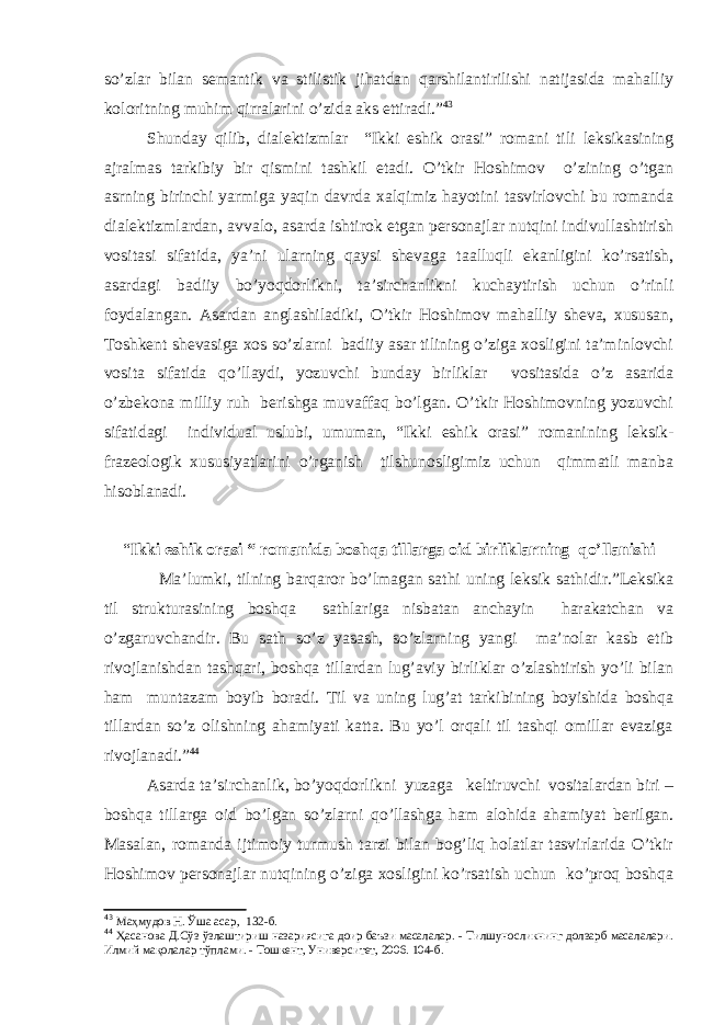 so’zlar bilan semantik va stilistik jihatdan qarshilantirilishi natijasida mahalliy koloritning muhim qirralarini o’zida aks ettiradi.” 43 Shunday qilib, dialektizmlar “Ikki eshik orasi” romani tili leksikasining ajralmas tarkibiy bir qismini tashkil etadi. O’tkir Hoshimov o’zining o’tgan asrning birinchi yarmiga yaqin davrda xalqimiz hayotini tasvirlovchi bu romanda dialektizmlardan, avvalo, asarda ishtirok etgan personajlar nutqini indivullashtirish vositasi sifatida, ya’ni ularning qaysi shevaga taalluqli ekanligini ko’rsatish, asardagi badiiy bo’yoqdorlikni, ta’sirchanlikni kuchaytirish uchun o’rinli foydalangan. Asardan anglashiladiki, O’tkir Hoshimov mahalliy sheva, xususan, Toshkent shevasiga xos so’zlarni badiiy asar tilining o’ziga xosligini ta’minlovchi vosita sifatida qo’llaydi, yozuvchi bunday birliklar vositasida o’z asarida o’zbekona milliy ruh berishga muvaffaq bo’lgan. O’tkir Hoshimovning yozuvchi sifatidagi individual uslubi, umuman, “Ikki eshik orasi” romanining leksik- frazeologik xususiyatlarini o’rganish tilshunosligimiz uchun qimmatli manba hisoblanadi. “ Ikki eshik orasi “ romanida boshqa tillarga oid birliklarning qo’llanishi Ma’lumki, tilning barqaror bo’lmagan sathi uning leksik sathidir.”Leksika til strukturasining boshqa sathlariga nisbatan anchayin harakatchan va o’zgaruvchandir. Bu sath so’z yasash, so’zlarning yangi ma’nolar kasb etib rivojlanishdan tashqari, boshqa tillardan lug’aviy birliklar o’zlashtirish yo’li bilan ham muntazam boyib boradi. Til va uning lug’at tarkibining boyishida boshqa tillardan so’z olishning ahamiyati katta. Bu yo’l orqali til tashqi omillar evaziga rivojlanadi.” 44 Asarda ta’sirchanlik, bo’yoqdorlikni yuzaga keltiruvchi vositalardan biri – boshqa tillarga oid bo’lgan so’zlarni qo’llashga ham alohida ahamiyat berilgan. Masalan, romanda ijtimoiy turmush tarzi bilan bog’liq holatlar tasvirlarida O’tkir Hoshimov personajlar nutqining o’ziga xosligini ko’rsatish uchun ko’proq boshqa 43 Маҳмудов Н. Ўша асар , 132 -б . 44 Ҳасанова Д.Сўз ўзлаштириш назариясига доир баъзи масалалар. - Тилшуносликнинг долзарб масалалари. Илмий мақолалар тўплами. - Тошкент, Университет, 2006. 104-б. 