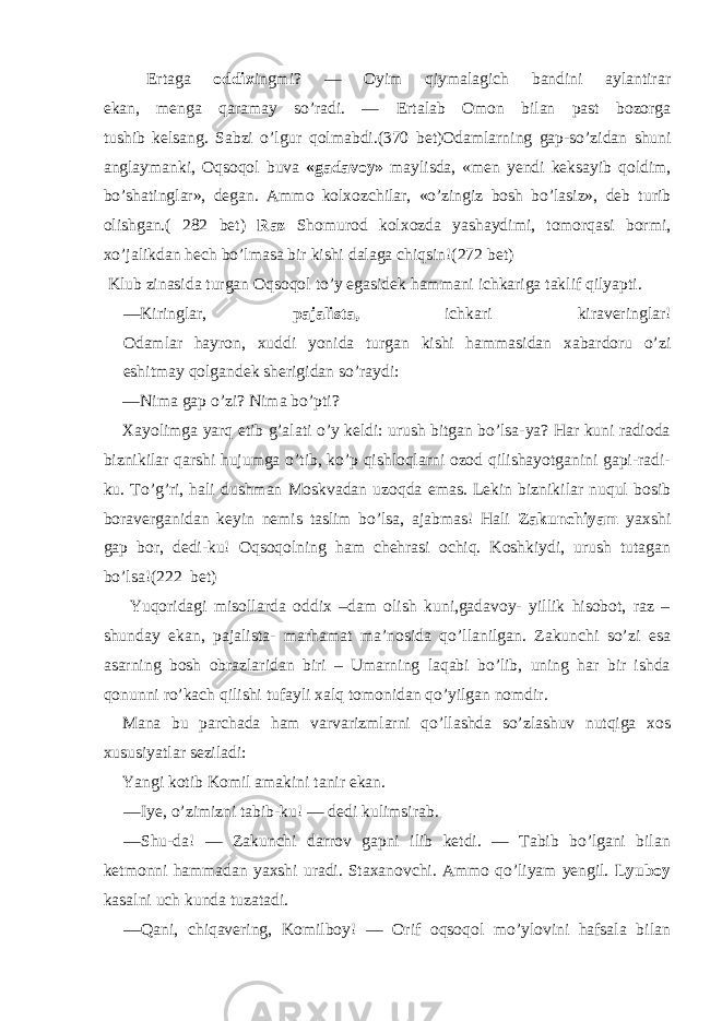 E rtaga oddix ingmi? — Oyim qiymalagich bandini aylantirar ekan, menga qaramay so’radi. — E rtalab Omon bilan past bozorga tushib kelsang. Sabzi o’lgur qolmabdi. ( 370 bet) Odamlarning gap - so’zidan shuni anglaymanki, Oqsoqol buva «gadavoy» maylisda, «men yendi keksayib qoldim, bo’shatinglar», degan. Ammo kolxozchilar, «o’zingiz bosh bo’lasiz», deb turib olishgan. ( 282 bet) Raz Shomurod kolxozda yashaydimi, tomorqasi bormi, xo’jalikdan h ech bo’lmasa bir kishi dalaga chiqsin!( 272 bet) Klub zinasida turgan Oqsoqol to’y egasidek hammani ichkariga taklif qilyapti. — Kiringlar, pajalista, ichkari kiraveringlar! Odamlar hayron, xuddi yonida turgan kishi hammasidan xabardoru o’zi eshitmay qolgandek sherigidan so’raydi: — Nima gap o’zi? Nima bo’pti? Xayolimga yarq etib g’alati o’y keldi: urush bitgan bo’lsa-ya? Har kuni radioda biznikilar qarshi hujumga o’tib, ko’p qishloqlarni ozod qilishayotganini gapi-radi- ku. To’g’ri, hali dushman Moskvadan uzoqda emas. Lekin biznikilar nuqul bosib boraverganidan keyin nemis taslim bo’lsa, ajabmas! Hali Zakunchiyam yaxshi gap bor, dedi-ku! Oqsoqolning ham chehrasi ochiq. Koshkiydi, urush tutagan bo’lsa!( 222 bet) Yuqoridagi misollarda oddix –dam olish kuni,gadavoy- yillik hisobot, raz – shunday ekan, pajalista- marhamat ma’nosida qo’llanilgan. Zakunchi so’zi esa asarning bosh obrazlaridan biri – Umarning laqabi bo’lib, uning har bir ishda qonunni ro’kach qilishi tufayli xalq tomonidan qo’yilgan nomdir. Mana bu parchada ham varvarizmlarni qo’llashda so’zlashuv nutqiga xos xususiyatlar seziladi: Yangi kotib Komil amakini tanir ekan. — Iye, o’zimizni tabib-ku! — dedi kulimsirab. — Shu-da! — Zakunchi darrov gapni ilib ketdi. — Tabib bo’lgani bilan ketmonni hammadan yaxshi uradi. Staxanovchi. Ammo qo’liyam yengil. Lyuboy kasalni uch kunda tuzatadi. — Qani, chiqavering, Komilboy! — Orif oqsoqol mo’ylovini hafsala bilan 