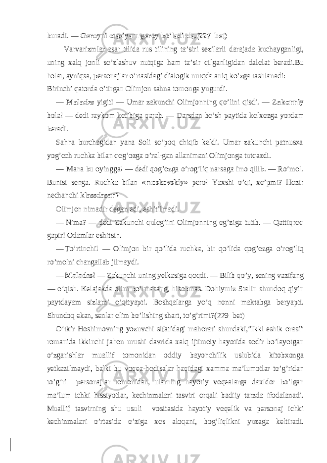 buradi. — Geroyni otasiyam geroy bo’ladi-da.(227 bet) Varvarizmlar asar tilida rus tilining ta’siri sezilarli darajada kuchayganligi, uning xalq jonli so’zlashuv nutqiga ham ta’sir qilganligidan dalolat beradi.Bu holat, ayniqsa, personajlar o’rtasidagi dialogik nutqda aniq ko’zga tashlanadi: Birinchi qatorda o’tirgan Olimjon sahna tomonga yugurdi. — Malades yigit! — Umar zakunchi Olimjonning qo’lini qisdi. — Z akonniy bola! — dedi raykom kotibiga qarab. — Darsdan bo’sh paytida kolxozga yordam beradi. Sahna burchagidan yana Soli so’poq chiqib keldi. Umar zakunchi patnusxa yog’och ruchka bilan qog’ozga o’ral-gan allanimani Olimjonga tutqazdi. — Mana bu oyingga! — dedi qog’ozga o’rog’liq narsaga imo qilib. — Ro’mol. Bunisi senga. Ruchka bilan « moskovskiy» pero! Yaxshi o’qi, xo’pmi? Hozir nechanchi klassdasan? Olimjon nimadir degan edi, eshitilmadi. — Nima? — dedi Zakunchi qulog’ini Olimjonning og’ziga tutib. — Qattiqroq gapir! Odamlar eshitsin. — To’rtinchi! — Olimjon bir qo’lida ruchka, bir qo’lida qog’ozga o’rog’liq ro’molni changallab jilmaydi. — Malades! — Zakunchi uning yelkasiga qoqdi. — Bilib qo’y, sening vazifang — o’qish. Kelajakda olim bo’lmasang, hisobmas. Dohiymiz Stalin shundoq qiyin paytdayam sizlarni o’qityapti. Boshqalarga yo’q nonni maktabga beryapti. Shundoq ekan, senlar olim bo’lishing shart, to’g’rimi?( 229 bet) O’tkir Hoshimovning yozuvchi sifatidagi mahorati shundaki,”Ikki eshik orasi” romanida ikkinchi jahon urushi davrida xalq ijtimoiy hayotida sodir bo’layotgan o’zgarishlar muallif tomonidan oddiy bayonchilik uslubida kitobxonga yetkazilmaydi, balki bu voqea-hodisalar haqidagi xamma ma’lumotlar to’g’ridan to’g’ri personajlar tomonidan, ularning hayotiy voqealarga daxldor bo’lgan ma’lum ichki hissiyotlar, kechinmalari tasviri orqali badiiy tarzda ifodalanadi. Muallif tasvirning shu usuli vositasida hayotiy voqelik va personaj ichki kechinmalari o’rtasida o’ziga xos aloqani, bog’liqlikni yuzaga keltiradi. 