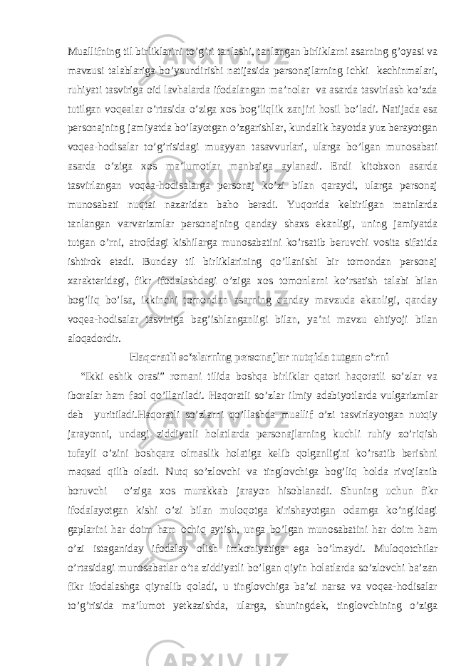 Muallifning til birliklarini to’g’ri tanlashi, tanlangan birliklarni asarning g’oyasi va mavzusi talablariga bo’ysundirishi natijasida personajlarning ichki kechinmalari, ruhiyati tasviriga oid lavhalarda ifodalangan ma’nolar va asarda tasvirlash ko’zda tutilgan voqealar o’rtasida o’ziga xos bog’liqlik zanjiri hosil bo’ladi. Natijada esa personajning jamiyatda bo’layotgan o’zgarishlar, kundalik hayotda yuz berayotgan voqea-hodisalar to’g’risidagi muayyan tasavvurlari, ularga bo’lgan munosabati asarda o’ziga xos ma’lumotlar manbaiga aylanadi. Endi kitobxon asarda tasvirlangan voqea-hodisalarga personaj ko’zi bilan qaraydi, ularga personaj munosabati nuqtai nazaridan baho beradi. Yuqorida keltirilgan matnlarda tanlangan varvarizmlar personajning qanday shaxs ekanligi, uning jamiyatda tutgan o’rni, atrofdagi kishilarga munosabatini ko’rsatib beruvchi vosita sifatida ishtirok etadi. Bunday til birliklarining qo’llanishi bir tomondan personaj xarakteridagi, fikr ifodalashdagi o’ziga xos tomonlarni ko’rsatish talabi bilan bog’liq bo’lsa, ikkinchi tomondan asarning qanday mavzuda ekanligi, qanday voqea-hodisalar tasviriga bag’ishlanganligi bilan, ya’ni mavzu ehtiyoji bilan aloqadordir. Haqoratli so’zlarning personajlar nutqida tutgan o’rni “Ikki eshik orasi” romani tilida boshqa birliklar qatori haqoratli so’zlar va iboralar ham faol qo’llaniladi. Haqoratli so’zlar ilmiy adabiyotlarda vulgarizmlar deb yuritiladi.Haqoratli so’zlarni qo’llashda muallif o’zi tasvirlayotgan nutqiy jarayonni, undagi ziddiyatli holatlarda personajlarning kuchli ruhiy zo’riqish tufayli o’zini boshqara olmaslik holatiga kelib qolganligini ko’rsatib berishni maqsad qilib oladi. Nutq so’zlovchi va tinglovchiga bog’liq holda rivojlanib boruvchi o’ziga xos murakkab jarayon hisoblanadi. Shuning uchun fikr ifodalayotgan kishi o’zi bilan muloqotga kirishayotgan odamga ko’nglidagi gaplarini har doim ham ochiq aytish, unga bo’lgan munosabatini har doim ham o’zi istaganiday ifodalay olish imkoniyatiga ega bo’lmaydi. Muloqotchilar o’rtasidagi munosabatlar o’ta ziddiyatli bo’lgan qiyin holatlarda so’zlovchi ba’zan fikr ifodalashga qiynalib qoladi, u tinglovchiga ba’zi narsa va voqea-hodisalar to’g’risida ma’lumot yetkazishda, ularga, shuningdek, tinglovchining o’ziga 