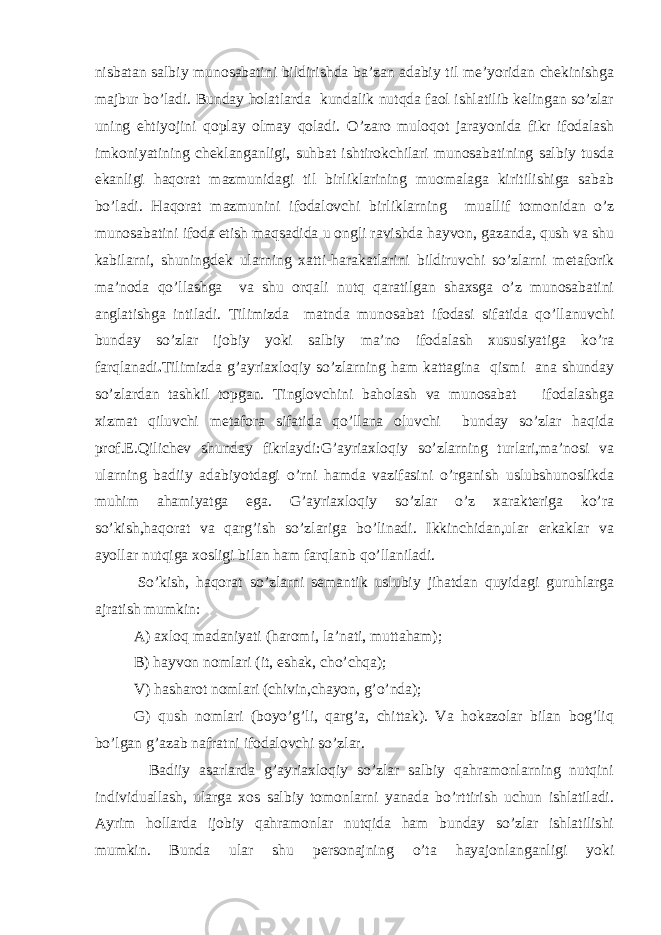 nisbatan salbiy munosabatini bildirishda ba’zan adabiy til me’yoridan chekinishga majbur bo’ladi. Bunday holatlarda kundalik nutqda faol ishlatilib kelingan so’zlar uning ehtiyojini qoplay olmay qoladi. O’zaro muloqot jarayonida fikr ifodalash imkoniyatining cheklanganligi, suhbat ishtirokchilari munosabatining salbiy tusda ekanligi haqorat mazmunidagi til birliklarining muomalaga kiritilishiga sabab bo’ladi. Haqorat mazmunini ifodalovchi birliklarning muallif tomonidan o’z munosabatini ifoda etish maqsadida u ongli ravishda hayvon, gazanda, qush va shu kabilarni, shuningdek ularning xatti-harakatlarini bildiruvchi so’zlarni metaforik ma’noda qo’llashga va shu orqali nutq qaratilgan shaxsga o’z munosabatini anglatishga intiladi. Tilimizda matnda munosabat ifodasi sifatida qo’llanuvchi bunday so’zlar ijobiy yoki salbiy ma’no ifodalash xususiyatiga ko’ra farqlanadi . Tilimizda g’ayriaxloqiy so’zlarning ham kattagina qismi ana shunday so’zlardan tashkil topgan. Tinglovchini baholash va munosabat ifodalashga xizmat qiluvchi metafora sifatida qo’llana oluvchi bunday so’zlar haqida prof.E.Qilichev shunday fikrlaydi:G’ayriaxloqiy so’zlarning turlari,ma’nosi va ularning badiiy adabiyotdagi o’rni hamda vazifasini o’rganish uslubshunoslikda muhim ahamiyatga ega. G’ayriaxloqiy so’zlar o’z xarakteriga ko’ra so’kish,haqorat va qarg’ish so’zlariga bo’linadi. Ikkinchidan,ular erkaklar va ayollar nutqiga xosligi bilan ham farqlanb qo’llaniladi. So’kish, haqorat so’zlarni semantik uslubiy jihatdan quyidagi guruhlarga ajratish mumkin: A) axloq madaniyati (haromi, la’nati, muttaham); B) hayvon nomlari (it, eshak, cho’chqa); V) hasharot nomlari (chivin,chayon, g’o’nda); G) qush nomlari (boyo’g’li, qarg’a, chittak). Va hokazolar bilan bog’liq bo’lgan g’azab nafratni ifodalovchi so’zlar. Badiiy asarlarda g’ayriaxloqiy so’zlar salbiy qahramonlarning nutqini individuallash, ularga xos salbiy tomonlarni yanada bo’rttirish uchun ishlatiladi. Ayrim hollarda ijobiy qahramonlar nutqida ham bunday so’zlar ishlatilishi mumkin. Bunda ular shu personajning o’ta hayajonlanganligi yoki 