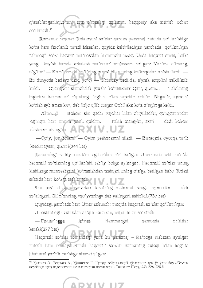 g’azablanganligi,o’zini tuta olmasligi oqibatini haqqoniy aks ettirish uchun qo’llanadi. 46 Romanda haqorat ifodalovchi so’zlar qanday personaj nutqida qo’llanishiga ko’ra ham farqlanib turadi.Masalan, quyida keltiriladigan parchada qo’llanilgan “ahmoq” so’zi haqorat ma’nosidan birmuncha uzoq. Unda haqorat emas, balki yengil koyish hamda erkalash ma’nolari mujassam bo’lgan: Vahima qilmang, o’g’lim! — Komil amaki qo’lining orqasi bilan uning ko’kragidan ohista itardi. — Bu dunyoda bedavo dard yo’q! — Shunday dedi-da, siyrak soqolini selkillatib kuldi. — Opangizni shunchalik yaxshi ko’rasizmi? Qani, qizim... — Tabibning ingichka barmoqlari biqinimga tegishi bilan sapchib ketdim. Negadir, «yaxshi ko’rish ayb emas-ku», deb iltijo qilib turgan Ochil aka ko’z o’ngimga keldi. — Ahmoq! — Bobom shu qadar vajohat bilan chiyilladiki, qo’rqqanimdan og’riqni ham unutib yotib qoldim. — Tabib otang-ku, axir! — dedi bobom dashnom ohangida. — Qo’y, jon bolam! — Oyim peshonamni siladi. — Bunaqada oyoqqa turib ketolmaysan, qizim!(244 bet) Romandagi salbiy xarakter egalaridan biri bo’lgan Umar zakunchi nutqida haqoratli so’zlarning qo’llanishi tabiiy holga aylangan. Haqoratli so’zlar uning kishilarga munosabatini ko’rsatishdan tashqari uning o’ziga berilgan baho ifodasi sifatida ham ko’zga tashlanadi: Shu payt allaqanday erkak kishining «...bormi senga haromi !» — deb so’kingani, Olimjonning «qo’yvoring» deb yalingani eshitildi. (237 bet) Quyidagi parchada ham Umar zakunchi nutqida haqoratli so’zlar qo’llanilgan: U boshini egib eshikdan chiqib borarkan, nafrat bilan so’kindi: — Padaringga la’nat. Hammangni qamoqda chiritish kerak! (327 bet) Haqoratli so’zlar romandagi yana bir personaj – Ra’noga nisbatan aytilgan nutqda ham uchraydi.Bunda haqoratli so’zlar Ra’noning axloqi bilan bog’liq jihatlarni yoritib berishga xizmat qilgan: 46 Қиличев Э., Раҳимов А., Қўшшаева Н. Нутқда ғайриахлоқий сўзларнинг ҳам ўз ўрни бор //Таълим жараёнида нутқ маданиятини шакллантириш масалалари. - Тошкент: Шарқ,1999. 225 -226 -б . 