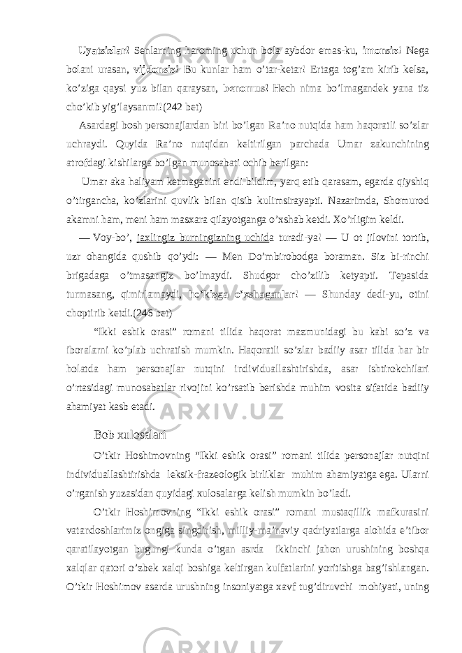 Uyatsizlar! Senlarning haroming uchun bola aybdor emas-ku, imonsiz ! Nega bolani urasan, vijdonsiz! Bu kunlar ham o’tar-ketar! Ertaga tog’am kirib kelsa, ko’ziga qaysi yuz bilan qaraysan, benomus! Hech nima bo’lmagandek yana tiz cho’kib yig’laysanmi! (242 bet) Asardagi bosh personajlardan biri bo’lgan Ra’no nutqida ham haqoratli so’zlar uchraydi. Quyida Ra’no nutqidan keltirilgan parchada Umar zakunchining atrofdagi kishilarga bo’lgan munosabati ochib berilgan: Umar aka haliyam ketmaganini endi bildim, yarq etib qarasam, egarda qiyshiq o’tirgancha, ko’zlarini quvlik bilan qisib kulimsirayapti. Nazarimda, Shomurod akamni ham, meni ham masxara qilayotganga o’xshab ketdi. Xo’rligim keldi. — Voy-bo’, jaxlingiz burningizning uchid a turadi-ya! — U ot jilovini tortib, uzr ohangida qushib qo’ydi: — Men Do’mbirobodga boraman. Siz bi-rinchi brigadaga o’tmasangiz bo’lmaydi. Shudgor cho’zilib ketyapti. Tepasida turmasang, qimirlamaydi, ho’kizga o’xshaganlar ! — Shunday dedi-yu, otini choptirib ketdi.(246 bet) “Ikki eshik orasi” romani tilida haqorat mazmunidagi bu kabi so’z va iboralarni ko’plab uchratish mumkin. Haqoratli so’zlar badiiy asar tilida har bir holatda ham personajlar nutqini individuallashtirishda, asar ishtirokchilari o’rtasidagi munosabatlar rivojini ko’rsatib berishda muhim vosita sifatida badiiy ahamiyat kasb etadi. Bob xulosalari O’tkir Hoshimovning “Ikki eshik orasi” romani tilida personajlar nutqini individuallashtirishda leksik-frazeologik birliklar muhim ahamiyatga ega. Ularni o’rganish yuzasidan quyidagi xulosalarga kelish mumkin bo’ladi. O’tkir Hoshimovning “Ikki eshik orasi” romani mustaqillik mafkurasini vatandoshlarimiz ongiga singdirish, milliy-ma’naviy qadriyatlarga alohida e’tibor qaratilayotgan bugungi kunda o’tgan asrda ikkinchi jahon urushining boshqa xalqlar qatori o’zbek xalqi boshiga keltirgan kulfatlarini yoritishga bag’ishlangan. O’tkir Hoshimov asarda urushning insoniyatga xavf tug’diruvchi mohiyati, uning 