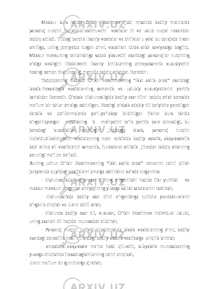 Mazkur kurs ishida O’tkir Hoshimov ijodi misolida badiiy matnlarda personaj nutqini individuallashtiruvchi vositalar til va uslub nuqtai nazaridan tadqiq etiladi. Tildagi barcha lisoniy vositalar va birliklar u yoki bu darajada inson omiliga, uning jamiyatda tutgan o’rni, voqelikni idrok etish saviyasiga bog’liq. Mazkur mavzuning tanlanishiga sabab yozuvchi asaridagi personajlar nutqining o’ziga xosligini ifodalovchi lisoniy birliklarning antroposentrik xususiyatini hozirgi zamon tilshunosligi matnida tadqiq etishdan iboratdir. Tadqiqotning maqsadi O’tkir Hoshimovning “Ikki eshik orasi” asaridagi leksik-frazeologik vositalarning semantik va uslubiy xususiyatlarini yoritib berishdan iboratdir. O’zbek tilshunosligida badiiy asar tilini tadqiq etish borasida ma’lum bir ishlar amalga oshirilgan. Hozirgi o’zbek adabiy tili bo’yicha yaratilgan darslik va qo’llanmalarda yo’l-yo’lakay bildirilgan fikrlar kurs ishida o’rganilayotgan masalaning 5 mohiyatini to’la yoritib bera olmasligi, bu boradagi kuzatishlar kamligini inobatga olsak, personaj nutqini individuallashtiruvchi vositalarning matn tarkibida badiiy estetik, ekspressivlik kabi xilma-xil vazifalarini semantik, funksional-stilistik jihatdan tadqiq etishning zarurligi ma’lum bo’ladi. Buning uchun O’tkir Hoshimovning “Ikki eshik orasi” romanini tahlil qilish jarayonida quyidagi vazifalarni amalga oshirishni ko’zda tutganmiz: - tilshunoslikda badiiy asar tilining o’rganilishi haqida fikr yuritish va mazkur mavzuni o’rganish ehtiyojining yuzaga kelish sabablarini izohlash; - tilshunoslikda badiiy asar tilini o’rganishga turlicha yondashuvlarni o’rganib chiqish va ularni tahlil etish; - tilshunos badiiy asar tili, xususan, O’tkir Hoshimov individual uslubi, uning asarlari tili haqida munosabat bildirish; - Personaj nutqini individuallashtirishda leksik vositalarning o’rni, badiiy asardagi obrazlilik hosil qilishdagi badiiy-estetik vazifasiga aniqlik kiritish; - emosional-ekspressiv ma’no hosil qiluvchi, subyektiv munosabatning yuzaga chiqishida frazeologizmlarning rolini aniqlash, ularni ma’lum bir guruhlarga ajratish; 