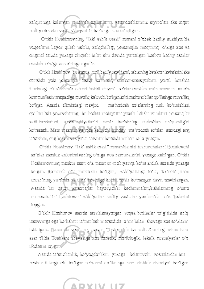 xalqimizga keltirgan mudhish oqibatlarini vatandoshlarimiz siymolari aks etgan badiiy obrazlar vositasida yoritib berishga harakat qilgan. O’tkir Hoshimovning “Ikki eshik orasi” romani o’zbek badiiy adabiyotida voqealarni bayon qilish uslubi, xalqchilligi, personajlar nutqining o’ziga xos va original tarzda yuzaga chiqishi bilan shu davrda yaratilgan boshqa badiiy asarlar orasida o’ziga xos o’ringa egadir. O’tkir Hoshimov bu asarda turli badiiy tasvirlarni, tabiatning betakror lavhalarini aks ettirishda yoki personajlar tashqi ko’rinishi, xarakter-xususiyatlarini yoritib berishda tilimizdagi bir sinonimik qatorni tashkil etuvchi so’zlar orasidan matn mazmuni va o’z kommunikativ maqsadiga muvofiq keluvchi bo’lganlarini mahorat bilan qo’llashga muvaffaq bo’lgan. Asarda tilimizdagi mavjud ma’nodosh so’zlarning turli ko’rinishlari qo’llanilishi yozuvchining bu hodisa mohiyatini yaxshi bilishi va ularni personajlar xatti-harakatlari, ahvol-ruhiyatlarini ochib berishning uddasidan chiqqanligini ko’rsatadi. Matn mazmuniga mos keluvchi bunday ma’nodosh so’zlar asardagi eng ta’sirchan, eng keskin vaziyatlar tasvirini berishda muhim rol o’ynagan. O’tkir Hoshimov “Ikki eshik orasi” romanida zid tushunchalarni ifodalovchi so’zlar asosida antonimiyaning o’ziga xos namunalarini yuzaga keltirgan. O’tkir Hoshimovning mazkur asari o’z mazmun-mohiyatiga ko’ra zidlik asosida yuzaga kelgan. Romanda o’ta murakkab bo’lgan, ziddiyatlarga to’la, ikkinchi jahon urushining yurtimiz xalqlari hayotiga kuchli ta’sir ko’rsatgan davri tasvirlangan. Asarda bir qator personajlar hayoti,ichki kechinmalari,kishilarning o’zaro munosabatini ifodalovchi ziddiyatlar badiiy vositalar yordamida o’z ifodasini topgan. O’tkir Hoshimov asarda tasvirlanayotgan voqea-hodisalar to’g’risida aniq tasavvurga ega bo’lishini ta’minlash maqsadida o’rni bilan shevaga xos so’zlarni ishlatgan.. Romanda voqealar, asosan, Toshkentda kechadi. Shuning uchun ham asar tilida Toshkent shevasiga xos fonetik, morfologik, leksik xususiyatlar o’z ifodasini topgan. Asarda ta’sirchanlik, bo’yoqdorlikni yuzaga keltiruvchi vositalardan biri – boshqa tillarga oid bo’lgan so’zlarni qo’llashga ham alohida ahamiyat berilgan. 