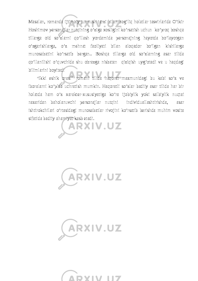 Masalan, romanda ijtimoiy turmush tarzi bilan bog’liq holatlar tasvirlarida O’tkir Hoshimov personajlar nutqining o’ziga xosligini ko’rsatish uchun ko’proq boshqa tillarga oid so’zlarni qo’llash yordamida personajning hayotda bo’layotgan o’zgarishlarga, o’z mehnat faoliyati bilan aloqador bo’lgan kishilarga munosabatini ko’rsatib bergan.. Boshqa tillarga oid so’zlarning asar tilida qo’llanilishi o’quvchida shu obrazga nisbatan qiziqish uyg’otadi va u haqdagi bilimlarini boyitadi “ Ikki eshik orasi” romani tilida haqorat mazmunidagi bu kabi so’z va iboralarni ko’plab uchratish mumkin. Haqoratli so’zlar badiiy asar tilida har bir holatda ham o’z xarakter-xususiyatiga ko’ra ijobiylik yoki salbiylik nuqtai nazaridan baholanuvchi personajlar nutqini individuallashtirishda, asar ishtirokchilari o’rtasidagi munosabatlar rivojini ko’rsatib berishda muhim vosita sifatida badiiy ahamiyat kasb etadi. 