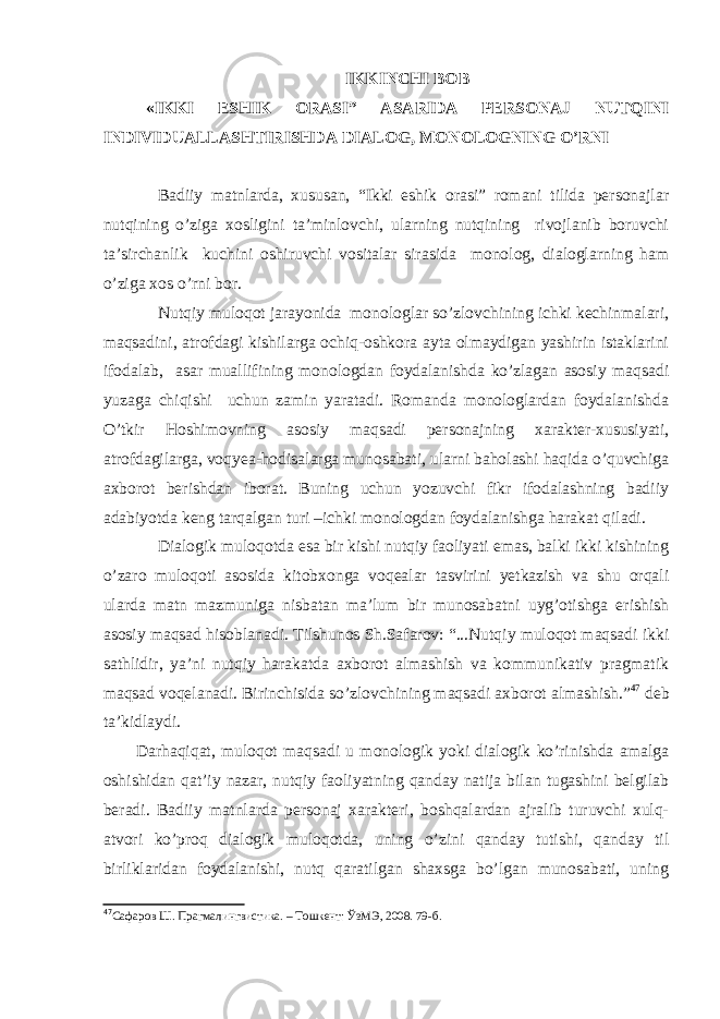 IKKINC H I BOB «IKKI ES H IK ORASI” ASARIDA PERSONAJ NUTQINI INDIVIDUALLAS H TIRIS H DA DIALOG, MONOLOGNING O’RNI Badiiy matnlarda, xususan, “Ikki eshik orasi” romani tilida personajlar nutqining o’ziga xosligini ta’minlovchi, ularning nutqining rivojlanib boruvchi ta’sirchanlik kuchini oshiruvchi vositalar sirasida monolog, dialoglarning ham o’ziga xos o’rni bor. Nutqiy muloqot jarayonida monologlar so’zlovchining ichki kechinmalari, maqsadini, atrofdagi kishilarga ochiq-oshkora ayta olmaydigan yashirin istaklarini ifodalab, asar muallifining monologdan foydalanishda ko’zlagan asosiy maqsadi yuzaga chiqishi uchun zamin yaratadi. Romanda monologlardan foydalanishda O’tkir Hoshimovning asosiy maqsadi personajning xarakter-xususiyati, atrofdagilarga, voqyea-hodisalarga munosabati, ularni baholashi haqida o’quvchiga axborot berishdan iborat. Buning uchun yozuvchi fikr ifodalashning badiiy adabiyotda keng tarqalgan turi –ichki monologdan foydalanishga harakat qiladi. Dialogik muloqotda esa bir kishi nutqiy faoliyati emas, balki ikki kishining o’zaro muloqoti asosida kitobxonga voqealar tasvirini yetkazish va shu orqali ularda matn mazmuniga nisbatan ma’lum bir munosabatni uyg’otishga erishish asosiy maqsad hisoblanadi. Tilshunos Sh.Safarov: “...Nutqiy muloqot maqsadi ikki sathlidir , ya’ni nutqiy harakatda axborot almashish va kommunikativ pragmatik maqsad voqelanadi. Birinchisida so’zlovchining maqsadi axborot almashish.” 47 deb ta’kidlaydi. Darhaqiqat, muloqot maqsadi u monologik yoki dialogik ko’rinishda amalga oshishidan qat’iy nazar, nutqiy faoliyatning qanday natija bilan tugashini belgilab beradi. Badiiy matnlarda personaj xarakteri, boshqalardan ajralib turuvchi xulq- atvori ko’proq dialogik muloqotda, uning o’zini qanday tutishi, qanday til birliklaridan foydalanishi, nutq qaratilgan shaxsga bo’lgan munosabati, uning 47 Сафаров Ш. Прагмалингвистика. – Тошкент: ЎзМЭ, 2008. 79 -б . 