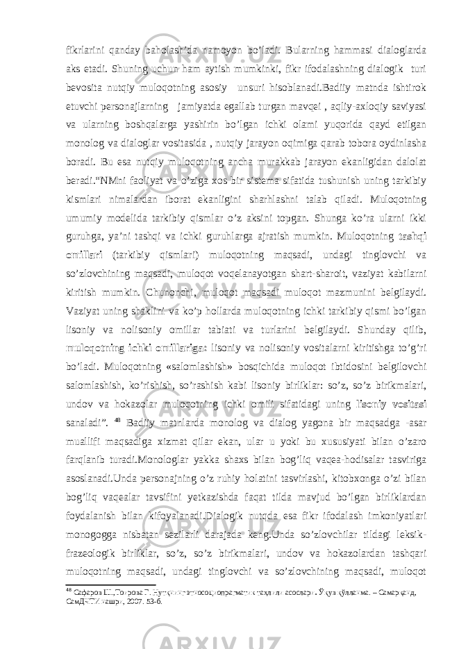 fikrlarini qanday baholashida namoyon bo’ladi. Bularning hammasi dialoglarda aks etadi. Shuning uchun ham aytish mumkinki, fikr ifodalashning dialogik turi bevosita nutqiy muloqotning asosiy unsuri hisoblanadi.Badiiy matnda ishtirok etuvchi personajlarning jamiyatda egallab turgan mavqei , aqliy-axloqiy saviyasi va ularning boshqalarga yashirin bo’lgan ichki olami yuqorida qayd etilgan monolog va dialoglar vositasida , nutqiy jarayon oqimiga qarab tobora oydinlasha boradi. Bu esa nutqiy muloqotning ancha murakkab jarayon ekanligidan dalolat beradi.“ NMni faoliyat va o’ziga xos bir sistema sifatida tushunish uning tarkibiy kismlari nimalardan iborat ekanligini sharhlashni talab qiladi. Muloqotning umumiy modelida tarkibiy qismlar o’z aksini topgan. Shunga ko’ra ularni ikki guruhga, ya’ni tashqi va ichki guruhlarga ajratish mumkin. Muloqotning tashqi omillari (tarkibiy qismlari) muloqotning maqsadi, undagi tinglovchi va so’zlovchining maqsadi, muloqot voqelanayotgan shart-sharoit, vaziyat kabilarni kiritish mumkin. Chunonchi, muloqot maqsadi muloqot mazmunini belgilaydi. Vaziyat uning shaklini va ko’p hollarda muloqotning ichki tarkibiy qismi bo’lgan lisoniy va nolisoniy omillar tabiati va turlarini belgilaydi. Shunday qilib, muloqotning ichki omillariga: lisoniy va nolisoniy vositalarni kiritishga to’g’ri bo’ladi. Muloqotning «salomlashish» bosqichida muloqot ibtidosini belgilovchi salomlashish, ko’rishish, so’rashish kabi lisoniy birliklar: so’z, so’z birikmalari, undov va hokazolar muloqotning ichki omili sifatidagi uning lisoniy vositasi sanaladi”. 48 Badiiy matnlarda monolog va dialog yagona bir maqsadga -asar muallifi maqsadiga xizmat qilar ekan, ular u yoki bu xususiyati bilan o’zaro farqlanib turadi.Monologlar yakka shaxs bilan bog’liq vaqea-hodisalar tasviriga asoslanadi.Unda personajning o’z ruhiy holatini tasvirlashi, kitobxonga o’zi bilan bog’liq vaqealar tavsifini yetkazishda faqat tilda mavjud bo’lgan birliklardan foydalanish bilan kifoyalanadi.Dialogik nutqda esa fikr ifodalash imkoniyatlari monogogga nisbatan sezilarli darajada keng.Unda so’zlovchilar tildagi leksik- frazeologik birliklar, so’z, so’z birikmalari, undov va hokazolardan tashqari muloqotning maqsadi, undagi tinglovchi va so’zlovchining maqsadi, muloqot 48 Сафаров Ш.,Тоирова Г. Нутқнинг этносоциопрагматик таҳлили асослари . Ўқув қўлланма. – Самарқанд, СамДЧТИ нашри, 2007. 53 -б . 