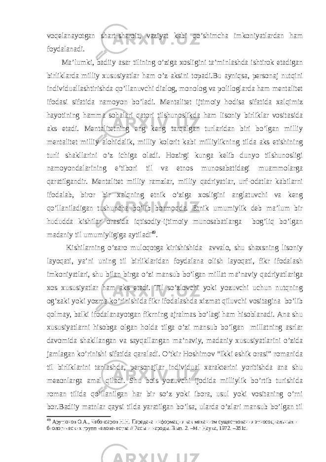 voqelanayotgan shart-sharoit, vaziyat kabi qo’shimcha imkoniyatlardan ham foydalanadi. Ma’lumki, badiiy asar tilining o’ziga xosligini ta’minlashda ishtirok etadigan birliklarda milliy xususiyatlar ham o’z aksini topadi.Bu ayniqsa, personaj nutqini individuallashtirishda qo’llanuvchi dialog, monolog va poliloglarda ham mentalitet ifodasi sifatida namoyon bo’ladi. Mentalitet ijtimoiy hodisa sifatida xalqimiz hayotining hamma sohalari qatori tilshunoslikda ham lisoniy birliklar vositasida aks etadi. Mentalitetning eng keng tarqalgan turlaridan biri bo’lgan milliy mentalitet milliy alohidalik, milliy kolorit kabi milliylikni ng tilda aks etishining turli shakllarini o’z ichiga oladi. Hozirgi kunga kelib dunyo tilshunosligi namoyondalarining e’tibori til va etnos munosabatidagi muammolarga qaratilgandir. Mentalitet milliy ramzlar, milliy qadriyatlar, urf-odatlar kabilarni ifodalab, biror bir xalqning etnik o’ziga xosligini anglatuvchi va keng qo’llaniladigan tushuncha bo’lib bormoqda. Etnik umumiylik deb ma’lum bir hududda kishilar orasida iqtisodiy-ijtimoiy munosabatlarga bog’liq bo’lgan madaniy til umumiyligiga aytiladi 49 . Kishilarning o’zaro muloqotga kirishishida avvalo, shu shaxsning lisoniy layoqati, ya’ni uning til birliklaridan foydalana olish layoqati, fikr ifodalash imkoniyatlari, shu bilan birga o’zi mansub bo’lgan millat ma’naviy qadriyatlariga xos xususiyatlar ham aks etadi. Til so’zlovchi yoki yozuvchi uchun nutqning og’zaki yoki yozma ko’rinishida fikr ifodalashda xizmat qiluvchi vositagina bo’lib qolmay, balki ifodalanayotgan fikrning ajralmas bo’lagi ham hisoblanadi. Ana shu xususiyatlarni hisobga olgan holda tilga o’zi mansub bo’lgan millatning asrlar davomida shakllangan va sayqallangan ma’naviy, madaniy xususiyatlarini o’zida jamlagan ko’rinishi sifatida qaraladi. O’tkir Hoshimov “Ikki eshik orasi” romanida til birliklarini tanlashda, personajlar individual xarakterini yoritishda ana shu mezonlarga amal qiladi. Shu bois yozuvchi ijodida milliylik bo’rtib turishida roman tilida qo’llanilgan har bir so’z yoki ibora, usul yoki vositaning o’rni bor.Badiiy matnlar qaysi tilda yaratilgan bo’lsa, ularda o’zlari mansub bo’lgan til 49 Арутюнов О.А., Чебоксаров Н.Н. Передача информация как механизм существования этносоциальных и биологических групп человечества // Расы и народы. Вып. 2. –М.: Наука, 1972. –351с. 