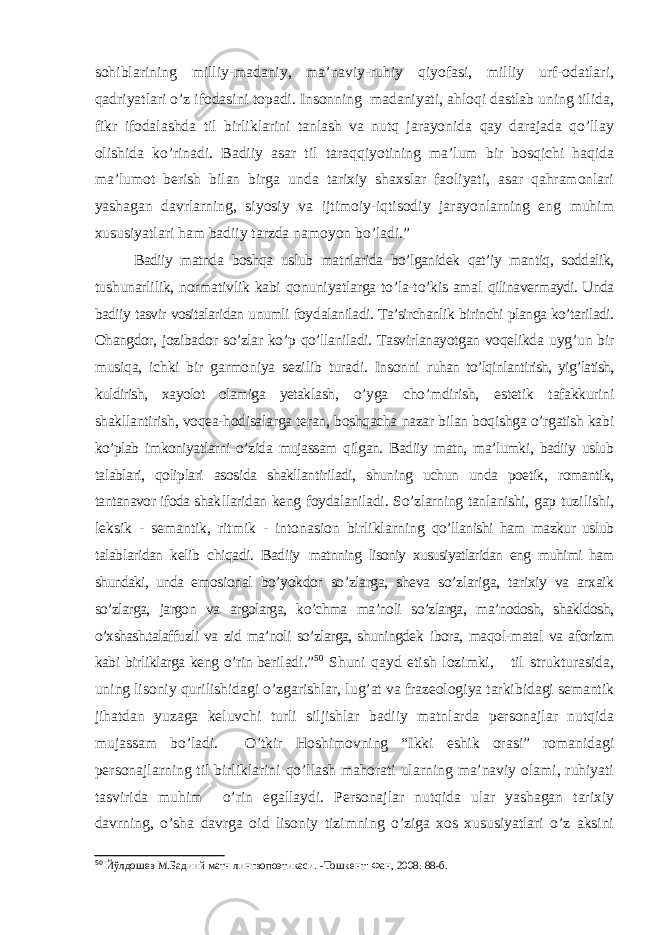 sohiblarining milliy-madaniy, ma’naviy-ruhiy qiyofasi, milliy urf-odatlari, qadriyatlari o’z ifodasini topadi. Insonning madaniyati, ahloqi dastlab uning tilida, fikr ifodalashda til birliklarini tanlash va nutq jarayonida qay darajada qo’llay olishida ko’rinadi. Badiiy asar til taraqqiyotining ma’lum bir bosqichi haqida ma’lumot berish bilan birga unda tarixiy shaxslar faoliyati, asar qahramonlari yashagan davrlarning, siyosiy va ijtimoiy-iqtisodiy jarayonlarning eng muhim xususiyatlari ham badiiy tarzda namoyon bo’ladi.” Badiiy matnda boshqa uslub matnlarida bo’lganidek qat’iy mantiq, soddalik, tu shunarlilik, normativlik kabi qonuniyatlarga to’la-to’kis amal qilinavermaydi. Unda badiiy tasvir vositalaridan unumli foy dalaniladi. Ta’sirchanlik birinchi planga ko’tariladi. Ohangdor, jozibador so’zlar ko’p qo’llaniladi. Tasvirlanayotgan voqelikda uyg’un bir musiqa, ichki bir garmoniya sezilib turadi. Insonni ruhan to’lqinlantirish, yig’latish, kuldirish, xayolot olamiga yetak lash, o’yga cho’mdirish, estetik tafakkurini shakllantirish, voqea-hodisalarga teran, boshqacha nazar bilan boqishga o’rgatish kabi ko’plab imkoniyatlarni o’zida mujassam qilgan. Badiiy matn, ma’lumki, badiiy uslub talablari, qoliplari asosida shakllantiriladi, shuning uchun unda poetik, romantik, tantanavor ifoda shak llaridan keng foydalaniladi. So’zlarning tanlanishi, gap tuzi lishi, leksik - semantik, ritmik - intonasion birliklarning qo’llanishi ham mazkur uslub talablaridan kelib chiqadi. Badiiy matnning lisoniy xususiyatlaridan eng muhimi ham shundaki, unda emosional bo’yokdor so’zlarga, sheva so’zlariga, tarixiy va arxaik so’zlarga, jargon va argolarga, ko’chma ma’noli so’zlarga, ma’nodosh, shakldosh, o’xshash.talaffuzli va zid ma’noli so’zlarga, shuningdek ibora, maqol-matal va aforizm kabi birliklarga keng o’rin beri ladi.” 50 Shuni qayd etish lozimki, til strukturasida, uning lisoniy qurilishidagi o’zgarishlar, lug’at va frazeologiya tarkibidagi semantik jihatdan yuzaga keluvchi turli siljishlar badiiy matnlarda personajlar nutqida mujassam bo’ladi. O’tkir Hoshimovning “Ikki eshik orasi” romanidagi personajlarning til birliklarini qo’llash mahorati ularning ma’naviy olami, ruhiyati tasvirida muhim o’rin egallaydi. Personajlar nutqida ular yashagan tarixiy davrning, o’sha davrga oid lisoniy tizimning o’ziga xos xususiyatlari o’z aksini 50 Йўлдошев М.Бадиий матн лингвопоэтикаси. - Тошкент: Фан, 2008. 88 -б . 