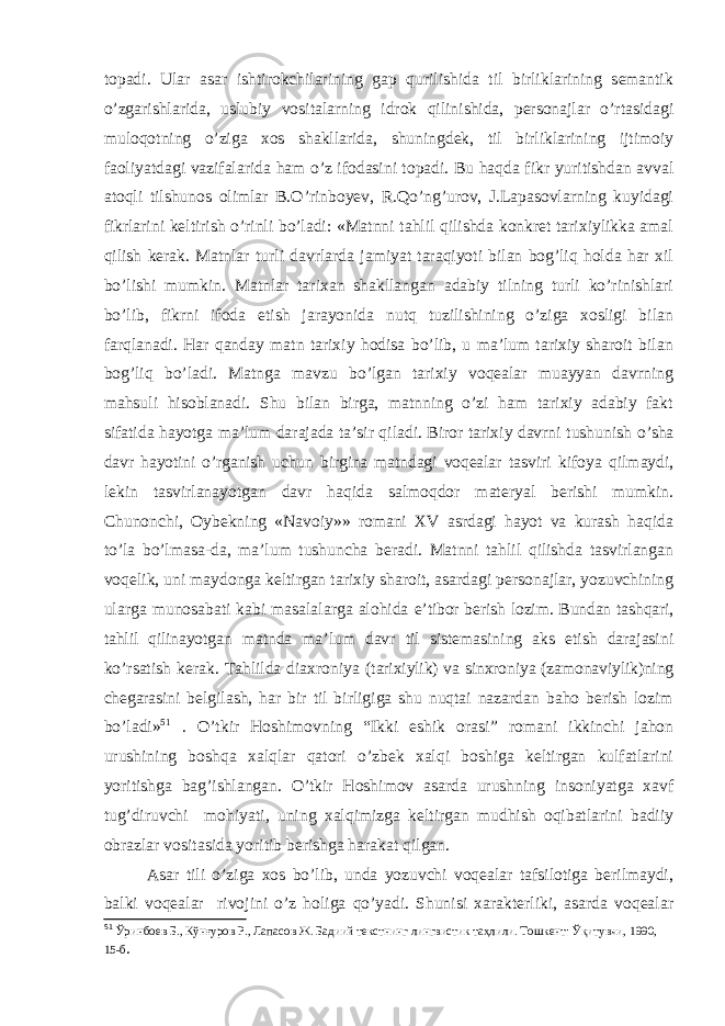 topadi. Ular asar ishtirokchilarining gap qurilishida til birliklarining semantik o’zgarishlarida, uslubiy vositalarning idrok qilinishida, personajlar o’rtasidagi muloqotning o’ziga xos shakllarida, shuningdek, til birliklarining ijtimoiy faoliyatdagi vazifalarida ham o’z ifodasini topadi. Bu haqda fikr yuritishdan avval atoqli tilshunos olimlar B.O’rinboyev, R.Qo’ng’urov, J.Lapasovlarning kuyidagi fikrlarini keltirish o’rinli bo’ladi: «Matnni tahlil qilishda konkret tarixiylikka amal qilish kerak. Matnlar turli davrlarda jamiyat taraqiyoti bilan bog’liq holda har xil bo’lishi mumkin. Matnlar tarixan shakllangan adabiy tilning turli ko’rinishlari bo’lib, fikrni ifoda etish jarayonida nutq tuzilishining o’ziga xosligi bilan farqlanadi. Har qanday matn tarixiy hodisa bo’lib, u ma’lum tarixiy sharoit bilan bog’liq bo’ladi. Matnga mavzu bo’lgan tarixiy voqealar muayyan davrning mahsuli hisoblanadi. Shu bilan birga, matnning o’zi ham tarixiy adabiy fakt sifatida hayotga ma’lum darajada ta’sir qiladi. Biror tarixiy davrni tushunish o’sha davr hayotini o’rganish uchun birgina matndagi voqealar tasviri kifoya qilmaydi, lekin tasvirlanayotgan davr haqida salmoqdor materyal berishi mumkin. Chunonchi, Oybekning «Navoiy»» romani XV asrdagi hayot va kurash haqida to’la bo’lmasa-da, ma’lum tushuncha beradi. Matnni tahlil qilishda tasvirlangan voqelik, uni maydonga keltirgan tarixiy sharoit, asardagi personajlar, yozuvchining ularga munosabati kabi masalalarga alohida e’tibor berish lozim. Bundan tashqari, tahlil qilinayotgan matnda ma’lum davr til sistemasining aks etish darajasini ko’rsatish kerak. Tahlilda diaxroniya (tarixiylik) va sinxroniya (zamonaviylik)ning chegarasini belgilash, har bir til birligiga shu nuqtai nazardan baho berish lozim bo’ladi» 51 . O’tkir Hoshimovning “Ikki eshik orasi” romani ikkinchi jahon urushining boshqa xalqlar qatori o’zbek xalqi boshiga keltirgan kulfatlarini yoritishga bag’ishlangan. O’tkir Hoshimov asarda urushning insoniyatga xavf tug’diruvchi mohiyati, uning xalqimizga keltirgan mudhish oqibatlarini badiiy obrazlar vositasida yoritib berishga harakat qilgan. Asar tili o’ziga xos bo’lib, unda yozuvchi voqealar tafsilotiga berilmaydi, balki voqealar rivojini o’z holiga qo’yadi. Shunisi xarakterliki, asarda voqealar 51 Ўринбоев Б., Кўнғуров Р., Лапас о в Ж. Бадиий текстнинг лингвистик таҳлили. Тошкент: Ўқитувчи, 1990, 15-б . 