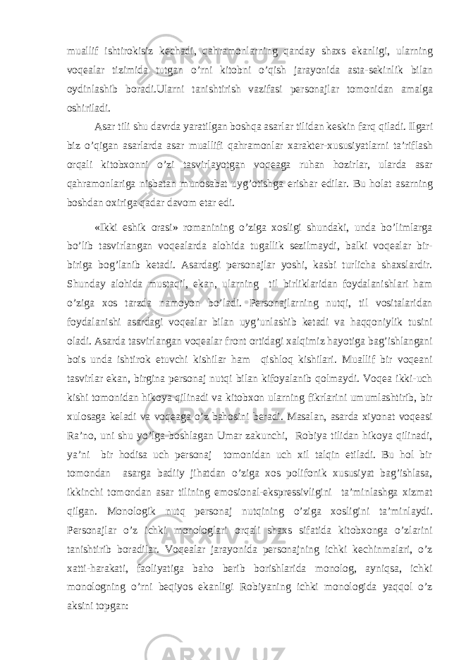 muallif ishtirokisiz kechadi, qahramonlarning qanday shaxs ekanligi, ularning voqealar tizimida tutgan o’rni kitobni o’qish jarayonida asta-sekinlik bilan oydinlashib boradi.Ularni tanishtirish vazifasi personajlar tomonidan amalga oshiriladi. Asar tili shu davrda yaratilgan boshqa asarlar tilidan keskin farq qiladi. Ilgari biz o’qigan asarlarda asar muallifi qahramonlar xarakter-xususiyatlarni ta’riflash orqali kitobxonni o’zi tasvirlayotgan voqeaga ruhan hozirlar, ularda asar qahramonlariga nisbatan munosabat uyg’otishga erishar edilar. Bu holat asarning boshdan oxiriga qadar davom etar edi. «Ikki eshik orasi» romanining o’ziga xosligi shundaki, unda bo’limlarga bo’lib tasvirlangan voqealarda alohida tugallik sezilmaydi, balki voqealar bir- biriga bog’lanib ketadi. Asardagi personajlar yoshi, kasbi turlicha shaxslardir. Shunday alohida mustaqil, ekan, ularning til birliklaridan foydalanishlari ham o’ziga xos tarzda namoyon bo’ladi. Personajlarning nutqi, til vositalaridan foydalanishi asardagi voqealar bilan uyg’unlashib ketadi va haqqoniylik tusini oladi. Asarda tasvirlangan voqealar front ortidagi xalqimiz hayotiga bag’ishlangani bois unda ishtirok etuvchi kishilar ham qishloq kishilari. Muallif bir voqeani tasvirlar ekan, birgina personaj nutqi bilan kifoyalanib qolmaydi. Voqea ikki-uch kishi tomonidan hikoya qilinadi va kitobxon ularning fikrlarini umumlashtirib, bir xulosaga keladi va voqeaga o’z bahosini beradi. Masalan, asarda xiyonat voqeasi Ra’no, uni shu yo’lga boshlagan Umar zakunchi, Robiya tilidan hikoya qilinadi, ya’ni bir hodisa uch personaj tomonidan uch xil talqin etiladi. Bu hol bir tomondan asarga badiiy jihatdan o’ziga xos polifonik xususiyat bag’ishlasa, ikkinchi tomondan asar tilining emosional-ekspressivligini ta’minlashga xizmat qilgan. Monologik nutq personaj nutqining o’ziga xosligini ta’minlaydi. Personajlar o’z ichki monologlari orqali shaxs sifatida kitobxonga o’zlarini tanishtirib boradilar. Voqealar jarayonida personajning ichki kechinmalari, o’z xatti-harakati, faoliyatiga baho berib borishlarida monolog, ayniqsa, ichki monologning o’rni beqiyos ekanligi Robiyaning ichki monologida yaqqol o’z aksini topgan: 