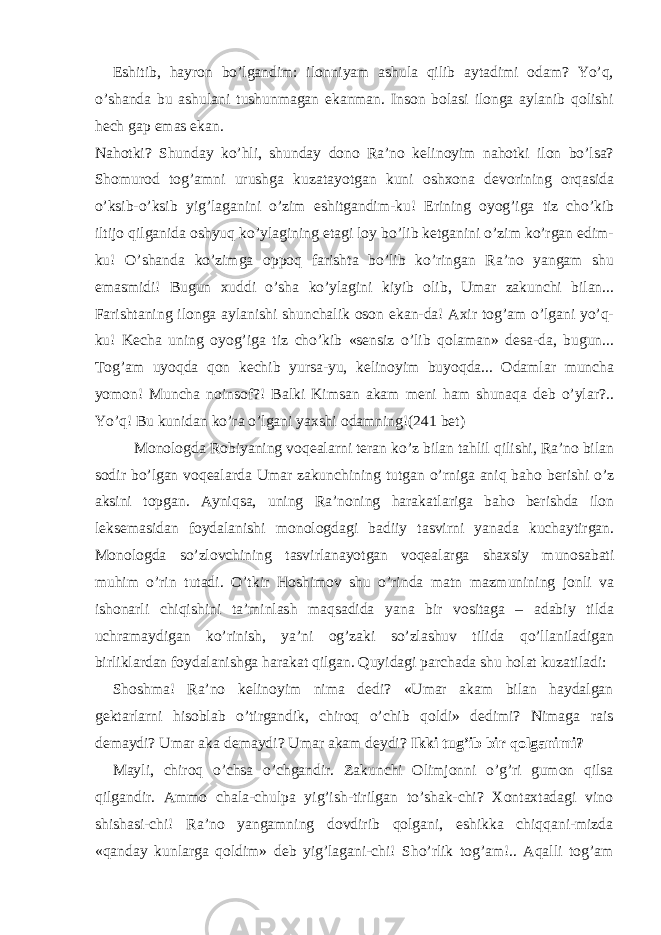 Eshitib, hayron bo’lgandim: ilonniyam ashula qilib aytadimi odam? Yo’q, o’shanda bu ashulani tushunmagan ekanman. Inson bolasi ilonga aylanib qolishi hech gap emas ekan. Nahotki? Shunday ko’hli, shunday dono Ra’no kelinoyim nahotki ilon bo’lsa? Shomurod tog’amni urushga kuzatayotgan kuni oshxona devorining orqasida o’ksib-o’ksib yig’laganini o’zim eshitgandim-ku! Erining oyog’iga tiz cho’kib iltijo qilganida oshyuq ko’ylagining etagi loy bo’lib ketganini o’zim ko’rgan edim- ku! O’shanda ko’zimga oppoq farishta bo’lib ko’ringan Ra’no yangam shu emasmidi! Bugun xuddi o’sha ko’ylagini kiyib olib, Umar zakunchi bilan... Farishtaning ilonga aylanishi shunchalik oson ekan-da! Axir tog’am o’lgani yo’q- ku! Kecha uning oyog’iga tiz cho’kib «sensiz o’lib qolaman» desa-da, bugun... Tog’am uyoqda qon kechib yursa-yu, kelinoyim buyoqda... Odamlar muncha yomon! Muncha noinsof?! Balki Kimsan akam meni ham shunaqa deb o’ylar?.. Yo’q! Bu kunidan ko’ra o’lgani yaxshi odamning! (241 bet) Monologda Robiyaning voqealarni teran ko’z bilan tahlil qilishi, Ra’no bilan sodir bo’lgan voqealarda Umar zakunchining tutgan o’rniga aniq baho berishi o’z aksini topgan. Ayniqsa, uning Ra’noning harakatlariga baho berishda ilon leksemasidan foydalanishi monologdagi badiiy tasvirni yanada kuchaytirgan. Monologda so’zlovchining tasvirlanayotgan voqealarga shaxsiy munosabati muhim o’rin tutadi. O’tkir Hoshimov shu o’rinda matn mazmunining jonli va ishonarli chiqishini ta’minlash maqsadida yana bir vositaga – adabiy tilda uchramaydigan ko’rinish, ya’ni og’zaki so’zlashuv tilida qo’llaniladigan birliklardan foydalanishga harakat qilgan. Quyidagi parchada shu holat kuzatiladi: Shoshma! Ra’no kelinoyim nima dedi? «Umar akam bilan haydalgan gektarlarni hisoblab o’tirgandik, chiroq o’chib qoldi» dedimi? Nimaga rais demaydi? Umar aka demaydi? Umar akam deydi? Ikki tug’ib bir qolganimi? Mayli, chiroq o’chsa o’chgandir. Zakunchi Olimjonni o’g’ri gumon qilsa qilgandir. Ammo chala-chulpa yig’ish-tirilgan to’shak-chi? Xontaxtadagi vino shishasi-chi! Ra’no yangamning dovdirib qolgani, eshikka chiqqani-mizda «qanday kunlarga qoldim» deb yig’lagani-chi! Sho’rlik tog’am!.. Aqalli tog’am 