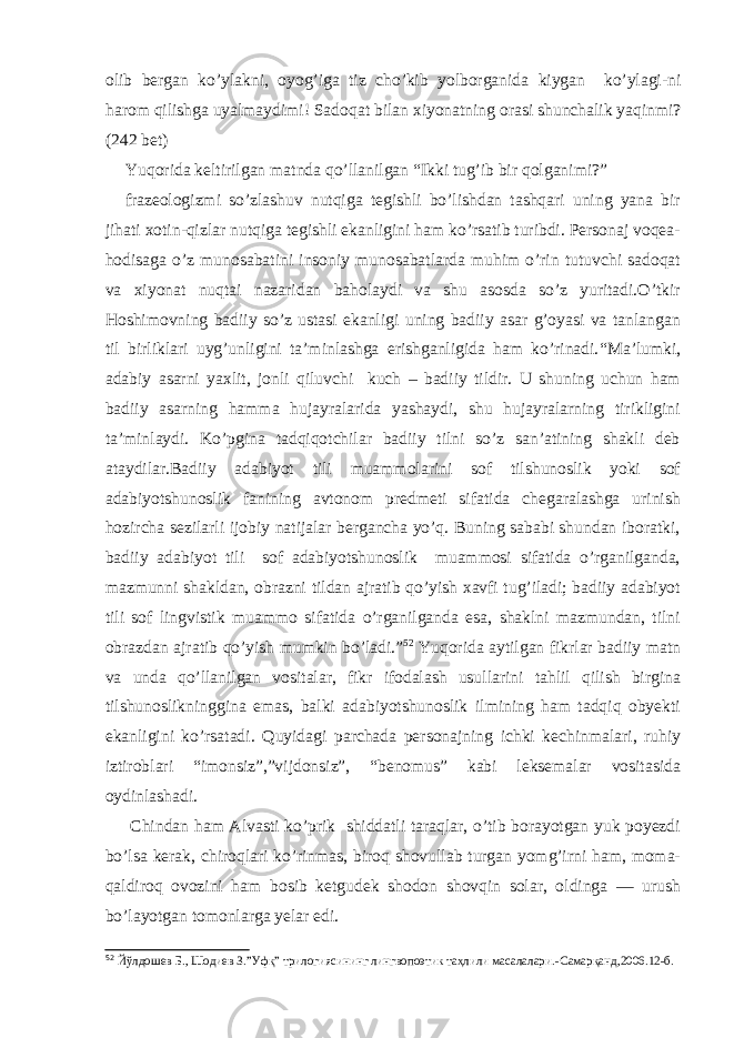 olib bergan ko’ylakni, oyog’iga tiz cho’kib yolborganida kiygan ko’ylagi-ni harom qilishga uyalmaydimi! Sadoqat bilan xiyonatning orasi shunchalik yaqinmi? (242 bet) Yuqorida keltirilgan matnda qo’llanilgan “Ikki tug’ib bir qolganimi?” frazeologizmi so’zlashuv nutqiga tegishli bo’lishdan tashqari uning yana bir jihati xotin-qizlar nutqiga tegishli ekanligini ham ko’rsatib turibdi. Personaj voqea- hodisaga o’z munosabatini insoniy munosabatlarda muhim o’rin tutuvchi sadoqat va xiyonat nuqtai nazaridan baholaydi va shu asosda so’z yuritadi.O’tkir Hoshimovning badiiy so’z ustasi ekanligi uning badiiy asar g’oyasi va tanlangan til birliklari uyg’unligini ta’minlashga erishganligida ham ko’rinadi. “Ma’lumki, adabiy asarni yaxlit, jonli qiluvchi kuch – badiiy tildir. U shuning uchun ham badiiy asarning hamma hujayralarida yashaydi, shu hujayralarning tirikligini ta’minlaydi. Ko’pgina tadqiqotchilar badiiy tilni so’z san’atining shakli deb ataydilar.Badiiy adabiyot tili muammolarini sof tilshunoslik yoki sof adabiyotshunoslik fanining avtonom predmeti sifatida chegaralashga urinish hozircha sezilarli ijobiy natijalar bergancha yo’q. Buning sababi shundan iboratki, badiiy adabiyot tili sof adabiyotshunoslik muammosi sifatida o’rganilganda, mazmunni shakldan, obrazni tildan ajratib qo’yish xavfi tug’iladi; badiiy adabiyot tili sof lingvistik muammo sifatida o’rganilganda esa, shaklni mazmundan, tilni obrazdan ajratib qo’yish mumkin bo’ladi.” 52 Yuqorida aytilgan fikrlar badiiy matn va unda qo’llanilgan vositalar, fikr ifodalash usullarini tahlil qilish birgina tilshunoslikninggina emas, balki adabiyotshunoslik ilmining ham tadqiq obyekti ekanligini ko’rsatadi. Quyidagi parchada personajning ichki kechinmalari, ruhiy iztiroblari “imonsiz”,”vijdonsiz”, “benomus” kabi leksemalar vositasida oydinlashadi. Chindan ham Alvasti ko’prik shiddatli taraqlar, o’tib borayotgan yuk poyezdi bo’lsa kerak, chiroqlari ko’rinmas, biroq shovullab turgan yomg’irni ham, moma- qaldiroq ovozini ham bosib ketgudek shodon shovqin solar, oldinga — urush bo’layotgan tomonlarga yelar edi. 52 Йўлдошев Б., Шодиев З.”Уфқ” трилогиясининг лингвопоэтик таҳлили масалалари. - Самарқанд,2006.12 -б . 