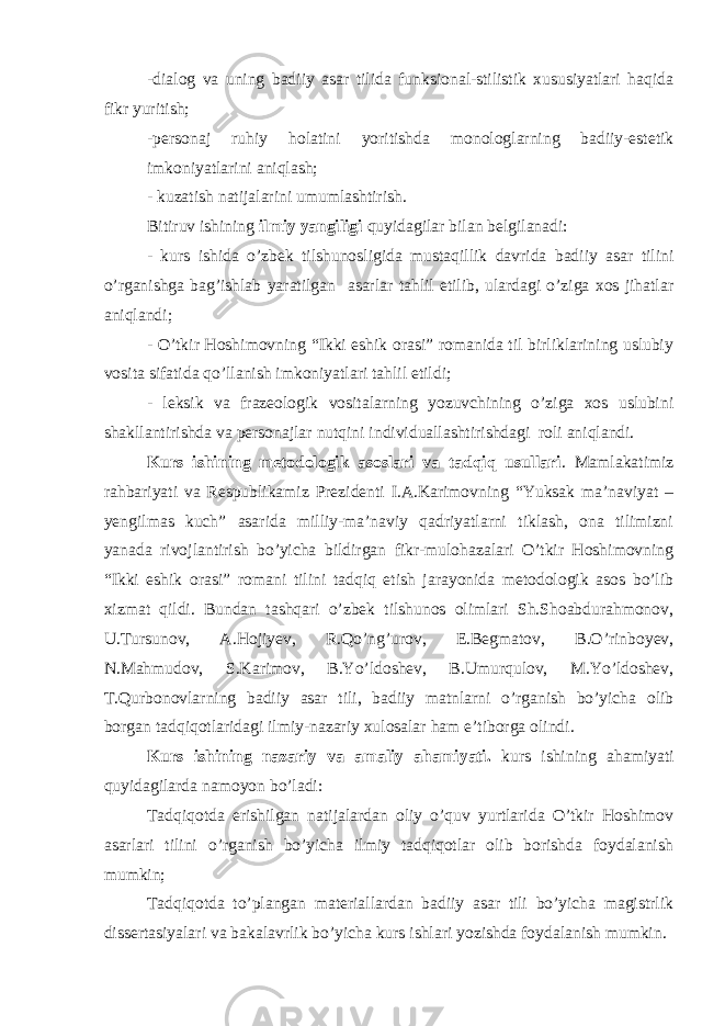 -dialog va uning badiiy asar tilida funksional-stilistik xususiyatlari haqida fikr yuritish; -personaj ruhiy holatini yoritishda monologlarning badiiy-estetik imkoniyatlarini aniqlash; - kuzatish natijalarini umumlashtirish. Bitiruv ishining ilmiy yangiligi quyidagilar bilan belgilanadi: - kurs ishi da o’zbek tilshunosligida mustaqillik davrida badiiy asar tilini o’rganishga bag’ishlab yaratilgan asarlar tahlil etilib, ulardagi o’ziga xos jihatlar aniqlandi; - O’tkir Hoshimovning “Ikki eshik orasi” romanida til birliklarining uslubiy vosita sifatida qo’llanish imkoniyatlari tahlil etildi; - leksik va frazeologik vositalarning yozuvchining o’ziga xos uslubini shakllantirishda va personajlar nutqini individuallashtirishdagi roli aniqlandi. Kurs ishi ning metodologik asoslari va tadqiq usullari . Mamlakatimiz rahbariyati va Respublikamiz Prezidenti I.A.Karimovning “Yuksak ma’naviyat – yengilmas kuch” asarida milliy-ma’naviy qadriyatlarni tiklash, ona tilimizni yanada rivojlantirish bo’yicha bildirgan fikr-mulohazalari O’tkir Hoshimovning “Ikki eshik orasi” romani tilini tadqiq etish jarayonida metodologik asos bo’lib xizmat qildi. Bundan tashqari o’zbek tilshunos olimlari Sh.Shoabdurahmonov, U.Tursunov, A.Hojiyev, R.Qo’ng’urov, E.Begmatov, B.O’rinboyev, N.Mahmudov, S.Karimov, B.Yo’ldoshev, B.Umurqulov, M.Yo’ldoshev, T.Qurbonovlarning badiiy asar tili, badiiy matnlarni o’rganish bo’yicha olib borgan tadqiqotlaridagi ilmiy-nazariy xulosalar ham e’tiborga olindi. Kurs ishi ning nazariy va amaliy ahamiyati. kurs ishi ning ahamiyati quyidagilarda namoyon bo’ladi: Tadqiqotda erishilgan natijalardan oliy o’quv yurtlarida O’tkir Hoshimov asarlari tilini o’rganish bo’yicha ilmiy tadqiqotlar olib borishda foydalanish mumkin; Tadqiqotda to’plangan materiallardan badiiy asar tili bo’yicha magistrlik dissertasiyalari va bakalavrlik bo’yicha kurs ish lari yozishda foydalanish mumkin. 