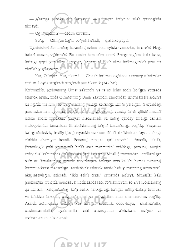 — Akamga pushka olib ketyapti! — Olimjon bo’ynini silab qorong’ida jilmaydi. — Og’riyaptimi? — dedim xo’rsinib. — Yo’q, — Olimjon tag’in bo’ynini siladi, —qizib ketyapti. Uyatsizlar! Senlarning haroming uchun bola aybdor emas-ku, imonsiz! Nega bolani urasan, vijdonsiz! Bu kunlar ham o’tar-ketar! Ertaga tog’am kirib kelsa, ko’ziga qaysi yuz bilan qaraysan, benomus! Hech nima bo’lmagandek yana tiz cho’kib yig’laysanmi! — Yur, Olimjon. Yur, ukam! — Chidab bo’lmas og’riqqa qaramay o’rnimdan turdim. Loyda sirg’anib-sirg’anib yurib ketdik. (242 bet) Ko’rinadiki, Robiyaning Umar zakunchi va ra’no bilan sodir bo’lgan voqeada ishtirok etishi, unda Olimjonning Umar zakunchi tomonidan tahqirlanishi Robiya ko’nglida ma’lum his-tuyg’ularning yuzaga kelishiga zamin yaratgan. Yuqoridagi parchadan ham ayon bo’ladiki, matnning kitobxonga qanday ta’sir qilishi muallif uchun ancha murakkab jarayon hisoblanadi va uning qanday amalga oshishi muloqotchilar tomonidan til birliklarining to’g’ri tanlanishiga bog’liq. Yuqorida ko’rganimizdek, badiiy ijod jarayonida asar muallifi til birliklaridan foydalanishga alohida ahamiyat beradi. Personaj nutqida qo’llanuvchi fonetik, leksik, frazeologik yoki grammatik birlik asar mazmunini ochishga, personaj nutqini individuallashtirishda uslubiy vazifani bajaradi. Muallif tomonidan qo’llanilgan so’z va iboralarining matnda tasvirlangan holatga mos kelishi hamda personaj kommunikativ maqsadiga erishishida ishtirok etishi badiiy matnning emosional- ekspressivligini oshiradi. “Ikki eshik orasi” romanida Robiya, Muzaffar kabi personajlar nutqida munosabat ifodalashda faol qo’llaniluvchi so’z va iboralarning qo’llanishi xalqimizning ko’p asrlik tarixga ega bo’lgan milliy-tarixiy turmush va tafakkur tarzidan, xalq an’analari va urf-odatlari bilan chambarchas bog’liq. Asarda xotin-qizlar nutqiga xos bo’lgan soddalik, odob-hayo, shirinso’zlik, xushmuomalalik, uyatchanlik kabi xususiyatlar o’zbekona me’yor va me’zonlardan hisoblanadi. 