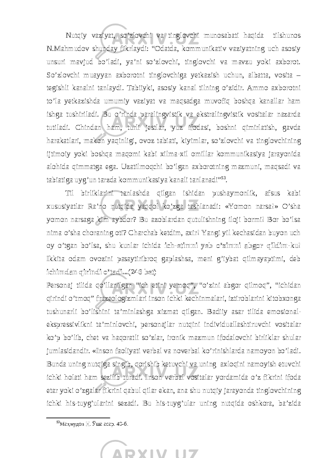 Nutqiy vaziyat, so’zlovchi va tinglovchi munosabati haqida tilshunos N.Mahmudov shunday fikrlaydi: “Odatda, kommunikativ vaziyatning uch asosiy unsuri mavjud bo’ladi, ya’ni so’zlovchi, tinglovchi va mavzu yoki axborot. So’zlovchi muayyan axborotni tinglovchiga yetkazish uchun, albatta, vosita – tegishli kanalni tanlaydi. Tabiiyki, asosiy kanal tilning o’zidir. Ammo axborotni to’la yetkazishda umumiy vaziyat va maqsadga muvofiq boshqa kanallar ham ishga tushiriladi. Bu o’rinda paralingvistik va ekstralingvistik vositalar nazarda tutiladi. Chindan ham, turli jestlar, yuz ifodasi, boshni qimirlatish, gavda harakatlari, makon yaqinligi, ovoz tabiati, kiyimlar, so’zlovchi va tinglovchining ijtimoiy yoki boshqa maqomi kabi xilma-xil omillar kommunikasiya jarayonida alohida qimmatga ega. Uzatilmoqchi bo’lgan axborotning mazmuni, maqsadi va tabiatiga uyg’un tarzda kommunikasiya kanali tanlanadi” 53 . Til birliklarini tanlashda qilgan ishidan pushaymonlik, afsus kabi xususiyatlar Ra’no nutqida yaqqol ko’zga tashlanadi: «Yomon narsa!» O’sha yomon narsaga kim aybdor? Bu azoblardan qutulishning iloji bormi! Bor bo’lsa nima o’sha choraning oti? Charchab ketdim, axir! Yangi yil kechasidan buyon uch oy o’tgan bo’lsa, shu kunlar ichida ich-etimni yeb o’zimni abgor qildim- ku! Ikkita odam ovozini pasaytiribroq gaplashsa, meni g’iybat qilmayaptimi, deb ichimdan qirindi o’tadi...(246 bet) Personaj tilida qo’llanilgan “ich etini yemoq”, “o’zini abgor qilmoq”, “ichidan qirindi o’tmoq” frazeologizmlari inson ichki kechinmalari, iztiroblarini kitobxonga tushunarli bo’lishini ta’minlashga xizmat qilgan. Badiiy asar tilida emosional- ekspressivlikni ta’minlovchi, personajlar nutqini individuallashtiruvchi vositalar ko’p bo’lib, chet va haqoratli so’zlar, ironik mazmun ifodalovchi birliklar shular jumlasidandir. «Inson faoliyati verbal va noverbal ko’rinishlarda namoyon bo’ladi. Bunda uning nutqiga singib, qorishib ketuvchi va uning axloqini namoyish etuvchi ichki holati ham sezilib turadi. Inson verbal vositalar yordamida o’z fikrini ifoda etar yoki o’zgalar fikrini qabul qilar ekan, ana shu nutqiy jarayonda tinglovchining ichki his-tuyg’ularini sezadi. Bu his-tuyg’ular uning nutqida oshkora, ba’zida 53 Маҳмудов Н. Ўша асар. 40 -б . 